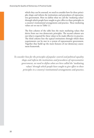 Assessing the Quality of Democracy: A Practical Guide
22
which they can be assessed, we need to consider how far these princi-
ples shape and inform the institutions and procedures of representa-
tive government. Here we define what we call the ‘mediating values’
through which people have sought to give effect to these principles in
a country’s institutional arrangements and practice. These mediating
values are set out in Table 1.1.
The first column of the table lists the main mediating values that
derive from our two democratic principles. The second column sets
out what is required for these values to be made effective in practice.
The third column lists the typical institutions through which these
requirements can be met in a system of representative government.
Together they build up the main features of our democracy assess-
ment framework.
To consider how far the principles of popular control and political equality
shape and inform the institutions and procedures of representative
government, we need to define what are here called the ‘mediating
values’ through which people have sought to give effect to these
principles in a country’s institutional arrangements and practice.
 