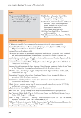 Assessing the Quality of Democracy: A Practical Guide
212
(cont.)
World Association for Christian
Communication, Who Makes the News?
Global Media Monitoring Project 2000,
2000, <http://www.iwmf.org>
Neighborhood Information Units (NIU),
Santafe de Bogota, Colombia, 		
<http://www.colnodo.apc.org>;
Reinforcement of Women’s Position in Decision
Processes, Senegal, Promoting women’s
greater representation in political and
administrative proceedings, 		
<http://www.famafrique.org>;
SISCOM, Costa Rica, ICT for Communities
and Municipalities;
Web of Information for Development (WIDE),
Brazil
Standards of good practice
UN General Assembly, Convention on the International Right of Correction, August 1962
Fourth World Conference on Women, Beijing Platform for Action, September 1995, Strategic
Objectives and Actions on Women and the Media
African Charter on Broadcasting, 2001
Declaration of Windhoek on Promoting an Independent and Pluralistic African Press, 1991, adopted at
the Seminar on Promoting an Independent and Pluralistic African Press, Namibia, 1991
Article 19, Access to the Airwaves: Principles on Freedom of Expression and Broadcast Regulation, 2002;
Broadcasting Pluralism and Diversity, 2006;
International Standards for the Media: Briefing Notes on Basic Principles of Journalism, 2005, both at
<http://www.article19.org>
Bromley, M. and Sonnenberg, U. (eds), Reporting Ethnic Minorities and Ethnic Conflict: Beyond Good
or Evil (Maastricht: European Journalism Centre, 1998), <http://www.ejc.nl>
Devilette, S. (ed.), Handbook for Bloggers and Cyber Dissidents, Reporters Without Borders, 2005,
<http://www.eldis.org>
International Federation of Journalists, Equality and Quality: Setting Standards for Women in
Journalism, 2001, <http://www.iwmf.org>
International Center for Journalists, code of ethics from various international and national
organizations, <http://www.icfj.org/>
Media Diversity Institute, country-specific reporting manuals, manuals on reporting HIV/AIDS,
trafficking in women, and other issues;
Media Monitoring Manual, 2002, <http://www.media-diversity.org>
One World.Net, Capacity Building Guide, <http://uk.oneworld.net/guides/capacitybuilding>
Pact Tanzania, ‘Media Guide: Ways for Civil Society to Engage with the Media’, Advocacy Expert
Series, 2006, <http://www.eldis.org>
Partal, V., King, C. and Belot, A., Connecting Citizens: Innovative Practices, Vols 1 and 2 (Maastricht:
European Journalism Centre, 2005), <http://www.ejc.nl>
Williams, T., Gender for Journalists: Toolkit, Commonwealth Press Union/International Institute for
Communication and Development, 2006, <http://www.eldis.org>
Good practice documentation as in 3.1.1 above
 