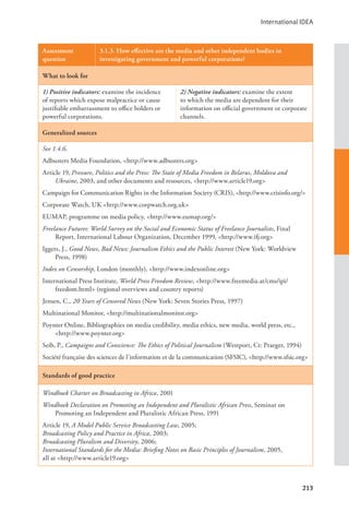 International IDEA
213
Assessment
question
3.1.3. How effective are the media and other independent bodies in
investigating government and powerful corporations?
What to look for
1) Positive indicators: examine the incidence
of reports which expose malpractice or cause
justifiable embarrassment to office holders or
powerful corporations.
2) Negative indicators: examine the extent
to which the media are dependent for their
information on official government or corporate
channels.
Generalized sources
See 1.4.6.
Adbusters Media Foundation, <http://www.adbusters.org>
Article 19, Pressure, Politics and the Press: The State of Media Freedom in Belarus, Moldova and
Ukraine, 2003, and other documents and resources, <http://www.article19.org>
Campaign for Communication Rights in the Information Society (CRIS), <http://www.crisinfo.org/>
Corporate Watch, UK <http://www.corpwatch.org.uk>
EUMAP, programme on media policy, <http://www.eumap.org/>
Freelance Futures: World Survey on the Social and Economic Status of Freelance Journalists, Final
Report, International Labour Organization, December 1999, <http://www.ifj.org>
Iggers, J., Good News, Bad News: Journalism Ethics and the Public Interest (New York: Worldview
Press, 1998)
Index on Censorship, London (monthly), <http://www.indexonline.org>
International Press Institute, World Press Freedom Review, <http://www.freemedia.at/cms/ipi/
freedom.html> (regional overviews and country reports)
Jensen, C., 20 Years of Censored News (New York: Seven Stories Press, 1997)
Multinational Monitor, <http://multinationalmonitor.org>
Poynter Online, Bibliographies on media credibility, media ethics, new media, world press, etc.,
<http://www.poynter.org>
Seib, P., Campaigns and Conscience: The Ethics of Political Journalism (Westport, Ct: Praeger, 1994)
Société française des sciences de l’information et de la communication (SFSIC), <http://www.sfsic.org>
Standards of good practice
Windhoek Charter on Broadcasting in Africa, 2001
Windhoek Declaration on Promoting an Independent and Pluralistic African Press, Seminar on
Promoting an Independent and Pluralistic African Press, 1991
Article 19, A Model Public Service Broadcasting Law, 2005;
Broadcasting Policy and Practice in Africa, 2003;
Broadcasting Pluralism and Diversity, 2006;
International Standards for the Media: Briefing Notes on Basic Principles of Journalism, 2005,
all at <http://www.article19.org>
 