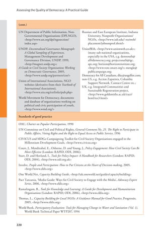 Assessing the Quality of Democracy: A Practical Guide
220
(cont.)
UN Department of Public Information, Non-
Governmental Organizations (DPI.NGO),
<http://www.un.org/dpi/ngosection/
index.asp>
UNDP, Decentralized Governance Monograph:
A Global Sampling of Experiences,
Management Development and
Governance Division, UNDP, 1999,
<http://magnet.undp.org>;
A Guide to Civil Society Organisations Working
on Democratic Governance, 2005, 		
<http://www.undp.org/partners/cso/>
Union of International Associations, NGO
websites (derivative from their Yearbook of
International Associations), 		
<http://www.uia.org/extlinks/pub.php>
World Movement for Democracy, documents
and database of organizations working on
political and civic participation of youth,
<http://www.wmd.org/>
Russian and East European Institute, Indiana
University, Nonprofit Organizations/
NGOs, <http://www.iub.edu/~reeiweb/
placement/jobnonprof.shtml>
UnionWeb, <http://www.unionweb.co.uk>;
(many sub-national organizations,
especially in the USA, e.g. demsouth@
all4democracy.org; projectsouth@igc.
apc.org; horizon@horizoninstitute.org;
<http://www.vote.smart.org/>; mengle@
publicampaign.org;
Democracy for All Canadians, dfac@angelfire.com;
non-US, e.g. Accion Zapatista, Colombia
Support Network, Contact Centre etc.;
UK, e.g. Integrated Communities and
Sustainable Regeneration project, 		
<http://www.goldsmiths.ac.uk/cucr/
html/res3.html>
Standards of good practice
OAU, Charter on Popular Participation, 1990
UN Committee on Civil and Political Rights, General Comment No. 25. The Right to Participate in
Public Affairs, Voting Rights and the Right to Equal Access to Public Service, 1996
CIVICUS and MDGs Campaigning Toolkit for Civil Society Organisations engaged in the
Millennium Development Goals, <http://www.civicus.org>
Court, J., Mendizabal, E., Osborne, D. and Young, J., Policy Engagement: How Civil Society Can Be
More Effective (London: RAPID, ODI, 2006);
Start, D. and Hovland, I., Tools for Policy Impact: A Handbook for Researchers (London: RAPID,
ODI, 2004), <http://www.odi.org.uk>
Involve, People and Participation: How to Put Citizens at the Heart of Decision-making, 2005,
<http://www.eldis.org>
One World.Net, Capacity Building Guide, <http://uk.oneworld.net/guides/capacitybuilding>
Pact Tanzania, ‘Media Guide: Ways for Civil Society to Engage with the Media’, Advocacy Expert
Series, 2006, <http://www.eldis.org>
Ramalingam, B., Tools for Knowledge and Learning: A Guide for Development and Humanitarian
Organisations (London: RAPID, ODI, 2006), <http://www.eldis.org>
Thomas, L., Capacity Building for Local NGOs: A Guidance Manual for Good Practice, Progressio,
2005, <http://www.eldis.org>
World Bank, Participatory Evaluation: Tools for Managing Change in Water and Sanitation (Vol. 1),
World Bank Technical Paper WTP207, 1994
 