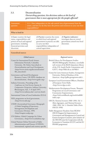 Assessing the Quality of Democracy: A Practical Guide
224
3.3. Decentralization
Overarching question: Are decisions taken at the level of
government that is most appropriate for the people affected?
Assessment
question
3.3.1. How independent are the sub-central tiers of government from the
centre, and how far do they have the powers and resources to carry out their
responsibilities?
What to look for
1) Laws: examine the legal
status, responsibilities and
powers of local and regional
government, including
financial provision and
discretion.
2) Practice: examine the extent
to which local and regional
government in practice are able
to carry out their
responsibilities independent of
central supervision.
3) Negative indicators:
investigate data on central
government control over local
discretion.
Generalized sources
Global sources
Center for International Earth Science
Information Network, Columbia
University, The Online Sourcebook on
Decentralization and Local Development,
<http://www.ciesin.org/decentralization/
SB_entry.html>
Governance and Social Development
Resource Centre, UK DFID, database on
decentralization, <http://www.gsdrc.org>
Indiana University, Proceedings of the
Conference on Civil Service Systems In
Comparative Perspective, Indiana University,
Bloomington, Ind., 5–8 April 1997,
<http://www.indiana.edu/~csrc/csrc.html>
International Union of Local Authorities (IULA)
NDI, programme on local government, 		
<http://www.ndi.org>
UNDP, Decentralized Governance Monograph:
A Global Sampling of Experiences,
Management Development and
Governance Division, 1999, 		
<http://magnet.undp.org>
UN Habitat, Global Campaign for Urban
Governance, <http://www.unhabitat.org>
United Nations Online Network in Public
Administration and Finance (UNPAN),
international, regional and country-specific
Regional sources
British Library for Development Studies
(BLDS) Bibliographic Database, searchable
web version of the BLDS depository library
of the UN, South Pacific Commission and
GATT, <http://blds.ids.ac.uk/blds/>
Center for Latin American Studies, Georgetown
University, Political Database of the
Americas, <http://pdba.georgetown.edu/>
European Local Government Officers, Database
of European Town Halls, 		
<http://www.elgo.co.uk>
Mediterranean Development Forum, Thematic
Programme on Local Governance and
Community Empowerment, 		
<http://info.worldbank.org/etools/mdfdb/
index.asp>
OECD, National Accounts 1960–1994, Vol. 1:
Main Aggregates, and National Accounts
1960–1994, Vol. 2: Detailed Tables (Paris:
OECD, 1996)
Public Management Newsletter, from SIGMA/
OECD (Support for Improvement in
Government and Management in Central and
Eastern European Countries, joint initiative of
the OECD/Centre for Cooperation with the
Economies in Transition (CCET) and the EU
PHARE programme)
 
