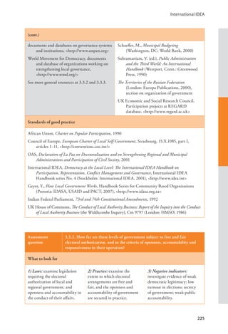 International IDEA
225
(cont.)
documents and databases on governance systems
and institutions, <http://www.unpan.org>
World Movement for Democracy, documents
and database of organizations working on
strengthening local governance, 		
<http://www.wmd.org/>
See more general resources at 3.3.2 and 3.3.3.
Schaeffer, M., Municipal Budgeting
(Washington, DC: World Bank, 2000)
Subramaniam, V. (ed.), Public Administration
and the Third World: An International
Handbook (Westport, Conn.: Greenwood
Press, 1990)
The Territories of the Russian Federation
(London: Europa Publications, 2000),
section on organization of government
UK Economic and Social Research Council,
Participation projects at REGARD
database, <http://www.regard.ac.uk>
Standards of good practice
African Union, Charter on Popular Participation, 1990
Council of Europe, European Charter of Local Self-Government, Strasbourg, 15.X.1985, part I,
articles 1–11, <http://conventions.coe.int/>
OAS, Declaration of La Paz on Decentralization and on Strengthening Regional and Municipal
Administrations and Participation of Civil Society, 2001
International IDEA, Democracy at the Local Level: The International IDEA Handbook on
Participation, Representation, Conflict Management and Governance, International IDEA
Handbook series No. 4 (Stockholm: International IDEA, 2001), <http://www.idea.int>
Geyer, Y., How Local Government Works, Handbook Series for Community Based Organisations
(Pretoria: IDASA, USAID and PACT, 2007), <http://www.idasa.org.za>
Indian Federal Parliament, 73rd and 74th Constitutional Amendments, 1992
UK House of Commons, The Conduct of Local Authority Business: Report of the Inquiry into the Conduct
of Local Authority Business (the Widdicombe Inquiry), Cm 9797 (London: HMSO, 1986)
Assessment
question
3.3.2. How far are these levels of government subject to free and fair
electoral authorization, and to the criteria of openness, accountability and
responsiveness in their operation?
What to look for
1) Laws: examine legislation
requiring the electoral
authorization of local and
regional government, and
openness and accountability in
the conduct of their affairs.
2) Practice: examine the
extent to which electoral
arrangements are free and
fair, and the openness and
accountability of government
are secured in practice.
3) Negative indicators:
investigate evidence of weak
democratic legitimacy; low
turnout in elections; secrecy
of government; weak public
accountability.
 