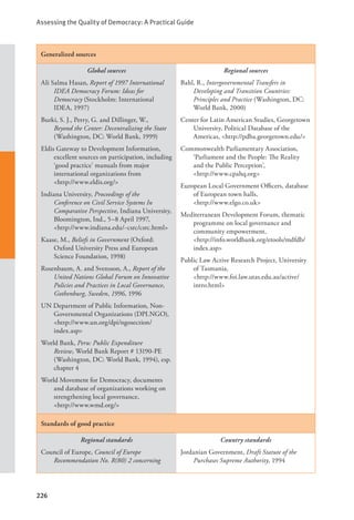 Assessing the Quality of Democracy: A Practical Guide
226
Generalized sources
Global sources
Ali Salma Hasan, Report of 1997 International
IDEA Democracy Forum: Ideas for
Democracy (Stockholm: International
IDEA, 1997)
Burki, S. J., Perry, G. and Dillinger, W.,
Beyond the Center: Decentralizing the State
(Washington, DC: World Bank, 1999)
Eldis Gateway to Development Information,
excellent sources on participation, including
‘good practice’ manuals from major
international organizations from 		
<http://www.eldis.org/>
Indiana University, Proceedings of the
Conference on Civil Service Systems In
Comparative Perspective, Indiana University,
Bloomington, Ind., 5–8 April 1997,
<http://www.indiana.edu/~csrc/csrc.html>
Kaase, M., Beliefs in Government (Oxford:
Oxford University Press and European
Science Foundation, 1998)
Rosenbaum, A. and Svensson, A., Report of the
United Nations Global Forum on Innovative
Policies and Practices in Local Governance,
Gothenburg, Sweden, 1996, 1996
UN Department of Public Information, Non-
Governmental Organizations (DPI.NGO),
<http://www.un.org/dpi/ngosection/
index.asp>
World Bank, Peru: Public Expenditure
Review, World Bank Report # 13190-PE
(Washington, DC: World Bank, 1994), esp.
chapter 4
World Movement for Democracy, documents
and database of organizations working on
strengthening local governance, 		
<http://www.wmd.org/>
Regional sources
Bahl, R., Intergovernmental Transfers in
Developing and Transition Countries:
Principles and Practice (Washington, DC:
World Bank, 2000)
Center for Latin American Studies, Georgetown
University, Political Database of the
Americas, <http://pdba.georgetown.edu/>
Commonwealth Parliamentary Association,
‘Parliament and the People: The Reality
and the Public Perception’, 		
<http://www.cpahq.org>
European Local Government Officers, database
of European town halls, 			
<http://www.elgo.co.uk>
Mediterranean Development Forum, thematic
programme on local governance and
community empowerment, 		
<http://info.worldbank.org/etools/mdfdb/
index.asp>
Public Law Active Research Project, University
of Tasmania, 				
<http://www.foi.law.utas.edu.au/active/
intro.html>
Standards of good practice
Regional standards
Council of Europe, Council of Europe
Recommendation No. R(80) 2 concerning
Country standards
Jordanian Government, Draft Statute of the
Purchases Supreme Authority, 1994
 