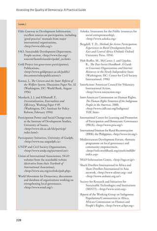 Assessing the Quality of Democracy: A Practical Guide
228
(cont.)
Eldis Gateway to Development Information,
excellent sources on participation, including
‘good practice’ manuals from major
international organizations, 		
<http://www.eldis.org/>
FAO, Sustainable Development Department,
People section, <http://www.fao.org/
waicent/faoinfo/sustdev/pedef_en.htm>
Gold Project (on grass-roots participation),
Publications, 				
<http://www.goldproject.ac.uk/public/
documents/otherpublications/>
Kornai, J., The Citizen and the State: Reform of
the Welfare System, Discussion Paper No. 32
(Washington, DC: World Bank, August
1996)
Morduch, J. J. and Klibanoff, P.,
Decentralization, Externalities and
Efficiency, Working Paper # 85
(Washington, DC: Institute for Policy
Reform, February 1994)
Participation Power and Social Change team
at the Institute of Development Studies,
University of Sussex, 			
<http://www.ids.ac.uk/ids/particip/		
index.html>
Participatory Initiatives, University of Guelph,
<http://www.oac.uoguelph.ca>
UNDP and Civil Society Organisations,
<http://www.undp.org/partners/cso/>
Union of International Associations, NGO
websites from the searchable website
(derivative from their Yearbook of
International Associations), 		
<http://www.uia.org/extlinks/pub.php>
World Movement for Democracy, documents
and database of organizations working on
strengthening local governance, 		
<http://www.wmd.org/>
Ashoka: Innovators for the Public (resources for
social entrepreneurship), 			
<http://www.ashoka.org>
Bergdall, T. D., Methods for Active Participation:
Experiences in Rural Development from
East and Central Africa (Oxford: Oxford
University Press, 1994)
Holt Ruffin, M., McCarter, J. and Upjohn,
R., The Post-Soviet Handbook: A Guide
to Grassroots Organizations and Internet
Resources in the Newly Independent States
(Washington, DC: Center for Civil Society
International, 1996)
InterAction: American Council for Voluntary
International Action, 			
<http://www.interaction.org>
Inter-American Commission on Human Rights,
The Human Rights Situation of the Indigenous
People in the Americas, 2000, 		
<http://www.cidh.oas.org/Indigenas/
TOC.htm>
International Centre for Learning and Promotion
of Participation and Democratic Governance
(PRIA), <http://www.pria.org/>
International Institute for Rural Reconstruction
(IIRR), the Philippines, <http://www.iirr.org/>
Mediterranean Development Forum, thematic
programme on local governance and
community empowerment, 		
<http://info.worldbank.org/etools/mdfdb/
index.asp>
NGO Information Centre, <http://ngo.or.jp/>
Shack Dwellers International in Africa and
Slum Dwellers International in Asia
network, <http://www.sdinet.org> and
<http://www.utshani.org.za/>
Society for Research and Initiatives for
Sustainable Technologies and Institutions
(SRISTI), <http://www.sristi.org>
Reports of the Working Group on Indigenous
Populations/Communities in Africa,
African Commission on Human and
People’s Rights, <http://www.achpr.org>
 