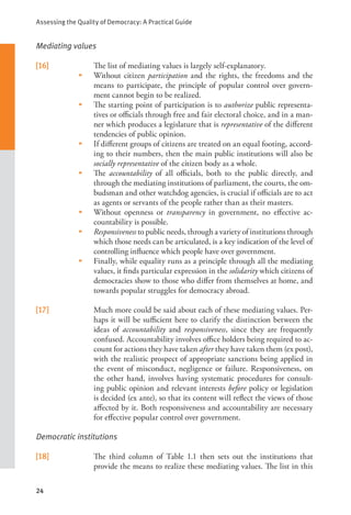 Assessing the Quality of Democracy: A Practical Guide
24
Mediating values
[16] The list of mediating values is largely self-explanatory.
•    Without citizen participation and the rights, the freedoms and the
means to participate, the principle of popular control over govern-
ment cannot begin to be realized.
•    The starting point of participation is to authorize public representa-
tives or officials through free and fair electoral choice, and in a man-
ner which produces a legislature that is representative of the different
tendencies of public opinion.
•    If different groups of citizens are treated on an equal footing, accord-
ing to their numbers, then the main public institutions will also be
socially representative of the citizen body as a whole.
•    The accountability of all officials, both to the public directly, and
through the mediating institutions of parliament, the courts, the om-
budsman and other watchdog agencies, is crucial if officials are to act
as agents or servants of the people rather than as their masters.
•    Without openness or transparency in government, no effective ac-
countability is possible.
•    Responsiveness to public needs, through a variety of institutions through
which those needs can be articulated, is a key indication of the level of
controlling influence which people have over government.
•     Finally, while equality runs as a principle through all the mediating
values, it finds particular expression in the solidarity which citizens of
democracies show to those who differ from themselves at home, and
towards popular struggles for democracy abroad.
[17] Much more could be said about each of these mediating values. Per-
haps it will be sufficient here to clarify the distinction between the
ideas of accountability and responsiveness, since they are frequently
confused. Accountability involves office holders being required to ac-
count for actions they have taken after they have taken them (ex post),
with the realistic prospect of appropriate sanctions being applied in
the event of misconduct, negligence or failure. Responsiveness, on
the other hand, involves having systematic procedures for consult-
ing public opinion and relevant interests before policy or legislation
is decided (ex ante), so that its content will reflect the views of those
affected by it. Both responsiveness and accountability are necessary
for effective popular control over government.
Democratic institutions
[18] The third column of Table 1.1 then sets out the institutions that
provide the means to realize these mediating values. The list in this
 