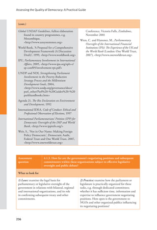 Assessing the Quality of Democracy: A Practical Guide
236
(cont.)
Global UNDAF Guidelines, fullest elaboration
found in country programmes, e.g.
Mozambique, 				
<http://www.unsystemmoz.org>
World Bank, ‘A Proposal for a Comprehensive
Development Framework (A Discussion
Draft)’, 1999, <http://www.worldbank.org>
IPU, Parliamentary Involvement in International
Affairs, 2005, <http://www.ipu.org/splz-e/
sp-conf05/involvement-rpt.pdf>
UNDP and NDI, Strengthening Parliament
Involvement in the Poverty Reduction
Strategy Process and the Millennium
Development Goals, 2004,
<http://www.undp.org/governance/docs/
parl_other/Parl%20-%20Guides%20-%20
parlthandbooks.htm>
Agenda 21, The Rio Declaration on Environment
and Development, 1992
International IDEA, Code of Conduct: Ethical and
Professional Observation of Elections, 1997
International Parliamentarians’ Petition (IPP) for
Democratic Oversight of the IMF and World
Bank, <http://www.ippinfo.org/>
Weir, S., ‘Not in Our Name: Making Foreign
Policy Democratic’, Democratic Audit,
Federal Trust and One World Trust, 2007,
<http://www.oneworldtrust.org>
Conference, Victoria Falls, Zimbabwe,
November 2001
Wren, C. and Hammer, M., Parliamentary
Oversight of the International Financial
Institutions (IFIs): The Experience of the UK and
the World Bank (London: One World Trust,
2007), <http://www.oneworldtrust.org>
Assessment
question
4.1.3. How far are the government’s negotiating positions and subsequent
commitments within these organizations subject to effective legislative
oversight and public debate?
What to look for
1) Laws: examine the legal basis for
parliamentary or legislative oversight of the
government in relations with bilateral, regional
and international organizations, and its role
in confirming subsequent treaty and other
commitments.
2) Practice: examine how the parliament or
legislature is practically organized for these
tasks, e.g. through dedicated committees;
whether it has sufficient time, information and
expertise to influence government negotiating
positions. How open is the government to
NGOs and other organized publics influencing
its negotiating positions?
 