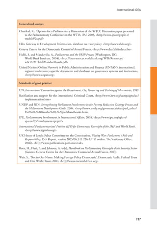 International IDEA
237
Generalized sources
Chutikul, K., ‘Options for a Parliamentary Dimension of the WTO’, Discussion paper presented
to the Parliamentary Conference on the WTO, IPU, 2003, <http://www.ipu.org/splz-e/
trade03/2c.pdf>
Eldis Gateway to Development Information, database on trade policy, <http://www.eldis.org/>
Geneva Centre for the Democratic Control of Armed Forces, <http://www.dcaf.ch/index.cfm>
Hubli, S. and Mandaville, A., Parliaments and the PRSP Process (Washington, DC:
World Bank Institute, 2004), <http://siteresources.worldbank.org/WBI/Resources/
wbi37231HubliMandavilleweb.pdf>
United Nations Online Network in Public Administration and Finance (UNPAN), international,
regional and country-specific documents and databases on governance systems and institutions,
<http://www.unpan.org>
Standards of good practice
UN, International Convention against the Recruitment, Use, Financing and Training of Mercenaries, 1989
Ratification and support for the International Criminal Court, <http://www.hrw.org/campaigns/icc/
implementation.htm>
UNDP and NDI, Strengthening Parliament Involvement in the Poverty Reduction Strategy Process and
the Millennium Development Goals, 2004, <http://www.undp.org/governance/docs/parl_other/
Parl%20-%20Guides%20-%20parlthandbooks.htm>
IPU, Parliamentary Involvement in International Affairs, 2005, <http://www.ipu.org/splz-e/		
sp-conf05/involvement-rpt.pdf>
International Parliamentarians’ Petition (IPP) for Democratic Oversight of the IMF and World Bank,
<http://www.ippinfo.org/>
UK House of Lords, Select Committee on the Constitution, Waging War: Parliament’s Role and
Responsibility, 15th Report, session 2005/06, HL 236-I, II (London: The Stationery Office,
2006), <http://www.publications.parliament.uk>
Born, H., Fluri, P. and Johnson, A. (eds), Handbook on Parliamentary Oversight of the Security Sector
(Geneva: Geneva Centre for the Democratic Control of Armed Forces, 2003)
Weir, S., ‘Not in Our Name: Making Foreign Policy Democratic’, Democratic Audit, Federal Trust
and One World Trust, 2007, <http://www.oneworldtrust.org>
 