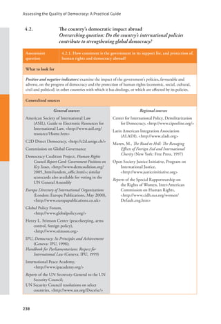 Assessing the Quality of Democracy: A Practical Guide
238
4.2. The country’s democratic impact abroad
Overarching question: Do the country’s international policies
contribute to strengthening global democracy?
Assessment
question
4.2.1. How consistent is the government in its support for, and protection of,
human rights and democracy abroad?
What to look for
Positive and negative indicators: examine the impact of the government’s policies, favourable and
adverse, on the progress of democracy and the protection of human rights (economic, social, cultural,
civil and political) in other countries with which it has dealings, or which are affected by its policies.
Generalized sources
General sources
American Society of International Law
(ASIL), Guide to Electronic Resources for
International Law, <http://www.asil.org/
resource/Home.htm>
C2D Direct Democracy, <http://c2d.unige.ch/>
Commission on Global Governance
Democracy Coalition Project, Human Rights
Council Report Card: Government Positions on
Key Issues, <http://www.demcoalition.org/
2005_html/undem_offic.html>; similar
scorecards also available for voting in the
UN General Assembly
Europa Directory of International Organizations
(London: Europa Publications, May 2000),
<http://www.europapublications.co.uk>
Global Policy Forum, 			
<http://www.globalpolicy.org/>
Henry L. Stimson Center (peacekeeping, arms
control, foreign policy), 			
<http://www.stimson.org>
IPU, Democracy: Its Principles and Achievement
(Geneva: IPU, 1998);
Handbook for Parliamentarians: Respect for
International Law (Geneva: IPU, 1999)
International Peace Academy, 			
<http://www.ipacademy.org/>
Reports of the UN Secretary-General to the UN
Security Council;
UN Security Council resolutions on select
countries, <http://www.un.org/Docs/sc/>
Regional sources
Center for International Policy, Demilitarization
for Democracy, <http://www.ciponline.org/>
Latin American Integration Association
(ALADI), <http://www.aladi.org>
Maren, M., The Road to Hell: The Ravaging
Effects of Foreign Aid and International
Charity (New York: Free Press, 1997)
Open Society Justice Initiative, Program on
International Justice, 			
<http://www.justiceinitiative.org>
Reports of the Special Rapporteurship on
the Rights of Women, Inter-American
Commission on Human Rights, 		
<http://www.cidh.oas.org/women/
Default.eng.htm>
 