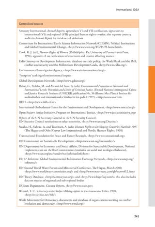 International IDEA
241
Generalized sources
Amnesty International, Annual Reports, appendices VI and VII: ratification, signatures to
international (VI) and regional (VII) principal human rights treaties; also separate country
audits in Annual Report for incidence of violations
Consortium for International Earth Science Information Network (CIESIN), Political Institutions
and Global Environmental Change, <http://www.ciesin.org/TG/PI/PI-home.html>
Cook, R. J. (ed.), Human Rights of Women (Philadelphia, Pa: University of Pennsylvania Press,
1994), appendix A on ratifications of covenants and treaties affecting women
Eldis Gateway to Development Information, database on trade policy, the World Bank and the IMF,
conflict and security and the Millennium Development Goals, <http://www.eldis.org/>
Environmental Investigation Agency, <http://www.eia-international.org/>
‘Footprint’ ranking of environmental impact
Global Development Network, <http://www.gdnet.org/>
Heine, G., Prabhu, M. and Alvazzi del Frate, A. (eds), Environmental Protection at National and
International Levels: Potentials and Limits of Criminal Justice, (United Nations Interregional Crime
and Justice Research Institute (UNICRI) publication No. 56 (Rome: Max Planck Institut für
ausländisches und internationales Strafrecht (co-publ.), 1997), <http://www.unicri.it>
IIDH, <http://www.iidh.ed.cr>
International Ombudsman Centre for the Environment and Development, <http://www.omced.org/>
Open Society Justice Initiative, Program on International Justice, <http://www.justiceinitiative.org>
Reports of the UN Secretary-General to the UN Security Council;
UN Security Council resolutions on select countries, <http://www.un.org/Docs/sc/>
Stokke, H., Suhrke, A. and Tostensen, A. (eds), Human Rights in Developing Countries Yearbook 1997
(The Hague and Oslo: Kluwer Law International and Nordic Human Rights, 1998)
Transnational Foundation for Peace and Future Research, <http://www.transnational.org>
UN Commission on Sustainable Development, <http://www.un.org/esa/sustdev/>
UN Department for Economic and Social Affairs, Division for Sustainable Development, National
Implementation on the Rio Commitments (statistics on social and ecological balances),
<http://www.un.org/esa/sustdev/natlinfo/natlinfo.htm>
UNEP-Infoterra: Global Environmental Information Exchange Network, <http://www.unep.org/
infoterra/>
UN Second World Water Forum and Ministerial Conference, The Hague, March 2000, 		
<http://www.worldwatercommission.org/> and <http://www.waternunc.com/gb/secwwf12.htm>
UN Treaty Database, <http://untreaty.un.org/> and <http://www.bayefsky.com/>; this also includes
data on treaties of regional and sub-regional bodies
US State Department, Country Reports, <http://www.state.gov>
Weiskel, T. C., Directory to the Subject Bibliographies in Environmental Ethics, 1998, 		
<http://ecoethics.net/bib/>
World Movement for Democracy, documents and database of organizations working on conflict
resolution and democracy, <http://www.wmd.org/>
 