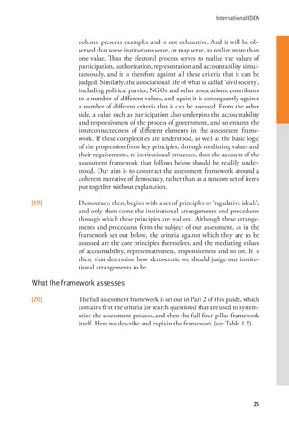 International IDEA
25
column presents examples and is not exhaustive. And it will be ob-
served that some institutions serve, or may serve, to realize more than
one value. Thus the electoral process serves to realize the values of
participation, authorization, representation and accountability simul-
taneously, and it is therefore against all these criteria that it can be
judged. Similarly, the associational life of what is called ‘civil society’,
including political parties, NGOs and other associations, contributes
to a number of different values, and again it is consequently against
a number of different criteria that it can be assessed. From the other
side, a value such as participation also underpins the accountability
and responsiveness of the process of government, and so ensures the
interconnectedness of different elements in the assessment frame-
work. If these complexities are understood, as well as the basic logic
of the progression from key principles, through mediating values and
their requirements, to institutional processes, then the account of the
assessment framework that follows below should be readily under-
stood. Our aim is to construct the assessment framework around a
coherent narrative of democracy, rather than as a random set of items
put together without explanation.
[19] Democracy, then, begins with a set of principles or ‘regulative ideals’,
and only then come the institutional arrangements and procedures
through which these principles are realized. Although these arrange-
ments and procedures form the subject of our assessment, as in the
framework set out below, the criteria against which they are to be
assessed are the core principles themselves, and the mediating values
of accountability, representativeness, responsiveness and so on. It is
these that determine how democratic we should judge our institu-
tional arrangements to be.
What the framework assesses
[20] The full assessment framework is set out in Part 2 of this guide, which
contains first the criteria (or search questions) that are used to system-
atize the assessment process, and then the full four-pillar framework
itself. Here we describe and explain the framework (see Table 1.2).
 