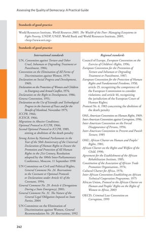 Assessing the Quality of Democracy: A Practical Guide
242
Standards of good practice
World Resources Institute, World Resources 2005. The Wealth of the Poor: Managing Ecosystems to
Fight Poverty, UNDP, UNEP, World Bank and World Resources Institute, 2005, 		
<http://www.wri.org>
Standards of good practice
International standards
UN, Convention against Torture and Other
Cruel, Inhuman or Degrading Treatment or
Punishment, 1984;
Convention on the Elimination of All Forms of
Discrimination against Women, 1979;
Declaration on Social Progress and Development,
1969;
Declaration on the Protection of Women and Children
in Emergency and Armed Conflict, 1974;
Declaration on the Right to Development, 1986;
Geneva Convention, 1951;
Declaration on the Use of Scientific and Technological
Progress in the Interests of Peace and for the
Benefit of Mankind, November 1975;
ICCPR, 1966;
ICESCR, 1966;
Migrations in Abusive Conditions;
Optional Protocol to ICCPR, 1966;
Second Optional Protocol to ICCPR, 1989,
aiming at abolition of the death penalty
Strong Action by National Parliaments in the
Year of the 50th Anniversary of the Universal
Declaration of Human Rights to Ensure the
Promotion and Protection of All Human
Rights in the 21st Century, Resolution
adopted by the 100th Inter-Parliamentary
Conference, Moscow, 11 September 1998
UN Committee on Civil and Political Rights,
General Comment No. 24. Reservations
to the Covenant or Optional Protocols
or Declarations under Article 41 of the
Covenant, 1994;
General Comment No. 29. Article 4 (Derogations
During a State Emergency), 2001;
General Comment No. 31. The Nature of the
General Legal Obligation Imposed on State
Parties, 2004
UN Committee on the Elimination of
Discrimination against Women, General
Recommendation No. 20. Reservations, 1992
Regional standards
Council of Europe, European Convention on the
Exercise of Children’s Rights, 1996;
European Convention for the Prevention of
Torture and Inhuman or Degrading
Treatment or Punishment, 1987;
European Convention for the Protection of Human
Rights and Fundamental Freedoms, 1950,
article 25, recognizing the competence of
the European Commission to consider
violations; and article 46, recognizing
the jurisdiction of the European Court of
Human Rights;
Protocol No. 6, 1983 concerning the abolition of
the death penalty
OAS, American Convention on Human Rights, 1969;
Inter-American Convention against Corruption, 1996;
Inter-American Convention on the Forced
Disappearance of Persons, 1994;
Inter-American Convention to Prevent and Punish
Torture, 1985
OAU, African Charter on Human and Peoples’
Rights, 1981;
African Charter on the Rights and Welfare of the
Child, 1990;
Agreement for the Establishment of the African
Rehabilitation Institute, 1985;
Constitution of the Association of African Trade
Promotion Organisations, 1974;
Cultural Charter for Africa, 1976;
Inter-African Convention Establishing an African
Technical Cooperation Programme, 1975
African Union, Protocol to the African Charter on
Human and Peoples’ Rights on the Rights of
Women in Africa, 2003
OECD, Criminal Law Convention on
Corruption, 1999
 