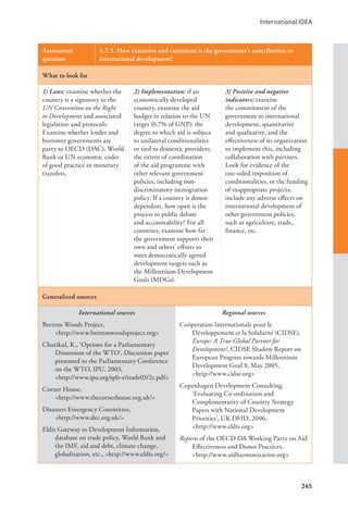 International IDEA
245
Assessment
question
4.2.3. How extensive and consistent is the government’s contribution to
international development?
What to look for
1) Laws: examine whether the
country is a signatory to the
UN Convention on the Right
to Development and associated
legislation and protocols.
Examine whether lender and
borrower governments are
party to OECD (DAC), World
Bank or UN economic codes
of good practice in monetary
transfers.
2) Implementation: if an
economically developed
country, examine the aid
budget in relation to the UN
target (0.7% of GNP); the
degree to which aid is subject
to unilateral conditionalities
or tied to domestic providers;
the extent of coordination
of the aid programme with
other relevant government
policies, including non-
discriminatory immigration
policy. If a country is donor-
dependent, how open is the
process to public debate
and accountability? For all
countries, examine how far
the government supports their
own and others’ efforts to
meet democratically agreed
development targets such as
the Millennium Development
Goals (MDGs).
3) Positive and negative
indicators: examine
the commitment of the
government to international
development, quantitative
and qualitative, and the
effectiveness of its organization
to implement this, including
collaboration with partners.
Look for evidence of the
one-sided imposition of
conditionalities, or the funding
of inappropriate projects;
include any adverse effects on
international development of
other government policies,
such as agriculture, trade,
finance, etc.
Generalized sources
International sources
Bretton Woods Project, 			
<http://www.brettonwoodsproject.org>
Chutikul, K., ‘Options for a Parliamentary
Dimension of the WTO’, Discussion paper
presented to the Parliamentary Conference
on the WTO, IPU, 2003, 		
<http://www.ipu.org/splz-e/trade03/2c.pdf>
Corner House, 				
<http://www.thecornerhouse.org.uk/>
Disasters Emergency Committee, 		
<http://www.dec.org.uk/>
Eldis Gateway to Development Information,
database on trade policy, World Bank and
the IMF, aid and debt, climate change,
globalization, etc., <http://www.eldis.org/>
Regional sources
Coöperation Internationale pour le
Développement et la Solidarité (CIDSE),
Europe: A True Global Partner for
Development?, CIDSE Shadow Report on
European Progress towards Millennium
Development Goal 8, May 2005, 		
<http://www.cidse.org>
Copenhagen Development Consulting,
‘Evaluating Co-ordination and
Complementarity of Country Strategy
Papers with National Development
Priorities’, UK DFID, 2006, 		
<http://www.eldis.org>
Reports of the OECD DA Working Party on Aid
Effectiveness and Donor Practices, 		
<http://www.aidharmonization.org>
 