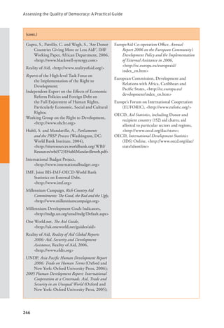 Assessing the Quality of Democracy: A Practical Guide
246
(cont.)
Gupta, S., Pattillo, C. and Wagh, S., ‘Are Donor
Countries Giving More or Less Aid?’, IMF
Working Paper, African Department, 2006,
<http://www.blackwell-synergy.com>
Reality of Aid, <http://www.realityofaid.org/>
Reports of the High-level Task Force on
the Implementation of the Right to
Development;
Independent Expert on the Effects of Economic
Reform Policies and Foreign Debt on
the Full Enjoyment of Human Rights,
Particularly Economic, Social and Cultural
Rights;
Working Group on the Right to Development,
<http://www.ohchr.org>
Hubli, S. and Mandaville, A., Parliaments
and the PRSP Process (Washington, DC:
World Bank Institute, 2004),
<http://siteresources.worldbank.org/WBI/
Resources/wbi37231HubliMandavilleweb.pdf>
International Budget Project, 			
<http://www.internationalbudget.org>
IMF, Joint BIS-IMF-OECD-World Bank
Statistics on External Debt, 		
<http://www.imf.org>
Millennium Campaign, Rich Country Aid
Commitments: The Good, the Bad and the Ugly,
<http://www.millenniumcampaign.org>
Millennium Development Goals Indicators,
<http://mdgs.un.org/unsd/mdg/Default.aspx>
One World.net, The Aid Guide, 		
<http://uk.oneworld.net/guides/aid>
Reality of Aid, Reality of Aid Global Reports
2006: Aid, Security and Development
Assistance, Reality of Aid, 2006, 		
<http://www.eldis.org>
UNDP, Asia Pacific Human Development Report
2006: Trade on Human Terms (Oxford and
New York: Oxford University Press, 2006);
2005 Human Development Report: International
Cooperation at a Crossroads. Aid, Trade and
Security in an Unequal World (Oxford and
New York: Oxford University Press, 2005);
EuropeAid Co-operation Office, Annual
Report 2006 on the European Community’s
Development Policy and the Implementation
of External Assistance in 2006, 		
<http://ec.europa.eu/europeaid/		
index_en.htm>
European Commission, Development and
Relations with Africa, Caribbean and
Pacific States, <http://ec.europa.eu/
development/index_en.htm>
Europe’s Forum on International Cooperation
(EUFORIC), <http://www.euforic.org/>
OECD, Aid Statistics, including Donor and
recipient country (152) aid charts, aid
allotted to particular sectors and regions,
<http://www.oecd.org/dac/stats>;
OECD, International Development Statistics
(IDS) Online, <http://www.oecd.org/dac/
stats/idsonline>
 
