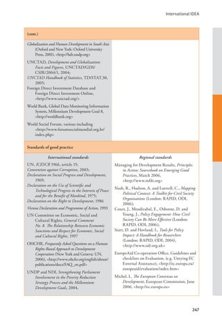 International IDEA
247
(cont.)
Globalization and Human Development in South Asia
(Oxford and New York: Oxford University
Press, 2001), <http://hdr.undp.org>
UNCTAD, Development and Globalization:
Facts and Figures, UNCTAD/GDS/
CSIR/2004/1, 2004;
UNCTAD Handbook of Statistics, TD/STAT.30,
2005;
Foreign Direct Investment Database and
Foreign Direct Investment Online, 		
<http://www.unctad.org/>
World Bank, Global Data Monitoring Information
System, Millennium Development Goal 8,
<http://worldbank.org>
World Social Forum, various including 		
<http://www.forumsocialmundial.org.br/
index.php>
Standards of good practice
International standards
UN, ICESCR 1966, article 15;
Convention against Corruption, 2003;
Declaration on Social Progress and Development,
1969;
Declaration on the Use of Scientific and
Technological Progress in the Interests of Peace
and for the Benefit of Mankind, 1975;
Declaration on the Right to Development, 1986
Vienna Declaration and Programme of Action, 1993
UN Committee on Economic, Social and
Cultural Rights, General Comment
No. 8. The Relationship Between Economic
Sanctions and Respect for Economic, Social
and Cultural Rights, 1997
OHCHR, Frequently Asked Questions on a Human
Rights-Based Approach to Development
Cooperation (New York and Geneva: UN,
2006), <http://www.ohchr.org/english/about/
publications/docs/FAQ_en.pdf>
UNDP and NDI, Strengthening Parliament
Involvement in the Poverty Reduction
Strategy Process and the Millennium
Development Goals, 2004,
Regional standards
Managing for Development Results, Principles
in Action: Sourcebook on Emerging Good
Practices, March 2006, 			
<http://www.mfdr.org>
Nash, R., Hudson, A. and Luttrell, C., Mapping
Political Context: A Toolkit for Civil Society
Organisations (London: RAPID, ODI,
2006);
Court, J., Mendizabal, E., Osborne, D. and
Young, J., Policy Engagement: How Civil
Society Can Be More Effective (London:
RAPID, ODI, 2006);
Start, D. and Hovland, I., Tools for Policy
Impact: A Handbook for Researchers
(London: RAPID, ODI, 2004), 		
<http://www.odi.org.uk>
EuropeAid Co-operation Office, Guidelines and
checklists on Evaluation, (e.g. Untying EC
External Assistance), <http://ec.europa.eu/
europeaid/evaluation/index.htm>
Michel, L. The European Consensus on
Development, European Commission, June
2006, <http://ec.europa.eu>
 
