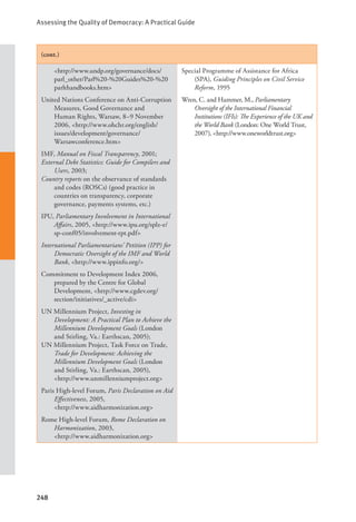Assessing the Quality of Democracy: A Practical Guide
248
(cont.)
<http://www.undp.org/governance/docs/
parl_other/Parl%20-%20Guides%20-%20
parlthandbooks.htm>
United Nations Conference on Anti-Corruption
Measures, Good Governance and
Human Rights, Warsaw, 8–9 November
2006, <http://www.ohchr.org/english/
issues/development/governance/
Warsawconference.htm>
IMF, Manual on Fiscal Transparency, 2001;
External Debt Statistics: Guide for Compilers and
Users, 2003;
Country reports on the observance of standards
and codes (ROSCs) (good practice in
countries on transparency, corporate
governance, payments systems, etc.)
IPU, Parliamentary Involvement in International
Affairs, 2005, <http://www.ipu.org/splz-e/
sp-conf05/involvement-rpt.pdf>
International Parliamentarians’ Petition (IPP) for
Democratic Oversight of the IMF and World
Bank, <http://www.ippinfo.org/>
Commitment to Development Index 2006,
prepared by the Centre for Global
Development, <http://www.cgdev.org/
section/initiatives/_active/cdi>
UN Millennium Project, Investing in
Development: A Practical Plan to Achieve the
Millennium Development Goals (London
and Stirling, Va.: Earthscan, 2005);
UN Millennium Project, Task Force on Trade,
Trade for Development: Achieving the
Millennium Development Goals (London
and Stirling, Va.: Earthscan, 2005),
<http://www.unmillenniumproject.org>
Paris High-level Forum, Paris Declaration on Aid
Effectiveness, 2005, 			
<http://www.aidharmonization.org>
Rome High-level Forum, Rome Declaration on
Harmonization, 2003, 			
<http://www.aidharmonization.org>
Special Programme of Assistance for Africa
(SPA), Guiding Principles on Civil Service
Reform, 1995
Wren, C. and Hammer, M., Parliamentary
Oversight of the International Financial
Institutions (IFIs): The Experience of the UK and
the World Bank (London: One World Trust,
2007), <http://www.oneworldtrust.org>
 