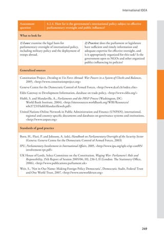 International IDEA
249
Assessment
question
4.2.4. How far is the government’s international policy subject to effective
parliamentary oversight and public influence?
What to look for
1) Laws: examine the legal basis for
parliamentary oversight of international policy,
including military policy and the deployment of
troops abroad.
2) Practice: does the parliament or legislature
have sufficient and timely information and
adequate expertise for effective oversight, and
is it appropriately organized for this task? Is the
government open to NGOs and other organized
publics influencing its policies?
Generalized sources
Constitution Project, Deciding to Use Force Abroad: War Powers in a System of Checks and Balances,
2005, <http://www.constitutionproject.org>
Geneva Centre for the Democratic Control of Armed Forces, <http://www.dcaf.ch/index.cfm>
Eldis Gateway to Development Information, database on trade policy, <http://www.eldis.org/>
Hubli, S. and Mandaville, A., Parliaments and the PRSP Process (Washington, DC:
World Bank Institute, 2004), <http://siteresources.worldbank.org/WBI/Resources/
wbi37231HubliMandavilleweb.pdf>
United Nations Online Network in Public Administration and Finance (UNPAN), international,
regional and country-specific documents and databases on governance systems and institutions,
<http://www.unpan.org>
Standards of good practice
Born, H., Fluri, P. and Johnson, A. (eds), Handbook on Parliamentary Oversight of the Security Sector
(Geneva: Geneva Centre for the Democratic Control of Armed Forces, 2003)
IPU, Parliamentary Involvement in International Affairs, 2005, <http://www.ipu.org/splz-e/sp-conf05/
involvement-rpt.pdf>
UK House of Lords, Select Committee on the Constitution, Waging War: Parliament’s Role and
Responsibility, 15th Report of Session 2005/06, HL 236-I, II (London: The Stationery Office,
2006), <http://www.publications.parliament.uk>
Weir, S., ‘Not in Our Name: Making Foreign Policy Democratic’, Democratic Audit, Federal Trust
and One World Trust, 2007, <http://www.oneworldtrust.org>
 