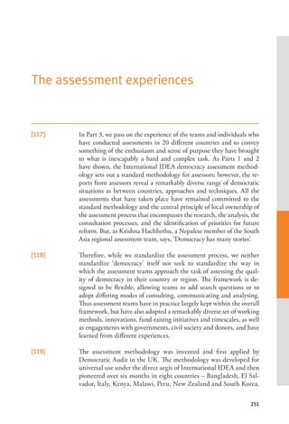 251
[117] In Part 3, we pass on the experience of the teams and individuals who
have conducted assessments in 20 different countries and to convey
something of the enthusiasm and sense of purpose they have brought
to what is inescapably a hard and complex task. As Parts 1 and 2
have shown, the International IDEA democracy assessment method-
ology sets out a standard methodology for assessors; however, the re-
ports from assessors reveal a remarkably diverse range of democratic
situations as between countries, approaches and techniques. All the
assessments that have taken place have remained committed to the
standard methodology and the central principle of local ownership of
the assessment process that encompasses the research, the analysis, the
consultation processes, and the identification of priorities for future
reform. But, as Krishna Hachhethu, a Nepalese member of the South
Asia regional assessment team, says, ‘Democracy has many stories’.
[118] Therefore, while we standardize the assessment process, we neither
standardize ‘democracy’ itself nor seek to standardize the way in
which the assessment teams approach the task of assessing the qual-
ity of democracy in their country or region. The framework is de-
signed to be flexible, allowing teams to add search questions or to
adopt differing modes of consulting, communicating and analysing.
Thus assessment teams have in practice largely kept within the overall
framework, but have also adopted a remarkably diverse set of working
methods, innovations, fund-raising initiatives and timescales, as well
as engagements with governments, civil society and donors, and have
learned from different experiences.
[119] The assessment methodology was invented and first applied by
Democratic Audit in the UK. The methodology was developed for
universal use under the direct aegis of International IDEA and then
pioneered over six months in eight countries – Bangladesh, El Sal-
vador, Italy, Kenya, Malawi, Peru, New Zealand and South Korea.
The assessment experiences
 
