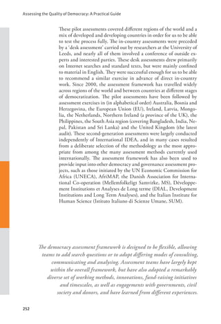 Assessing the Quality of Democracy: A Practical Guide
252
These pilot assessments covered different regions of the world and a
mix of developed and developing countries in order for us to be able
to test the process fully. The in-country assessments were preceded
by a ‘desk assessment’ carried out by researchers at the University of
Leeds, and nearly all of them involved a conference of outside ex-
perts and interested parties. These desk assessments drew primarily
on Internet searches and standard texts, but were mainly confined
to material in English. They were successful enough for us to be able
to recommend a similar exercise in advance of direct in-country
work. Since 2000, the assessment framework has travelled widely
across regions of the world and between countries at different stages
of democratization. The pilot assessments have been followed by
assessment exercises in (in alphabetical order) Australia, Bosnia and
Herzegovina, the European Union (EU), Ireland, Latvia, Mongo-
lia, the Netherlands, Northern Ireland (a province of the UK), the
Philippines, the South Asia region (covering Bangladesh, India, Ne-
pal, Pakistan and Sri Lanka) and the United Kingdom (the latest
audit). These second-generation assessments were largely conducted
independently of International IDEA, and in many cases resulted
from a deliberate selection of the methodology as the most appro-
priate from among the many assessment methods currently used
internationally. The assessment framework has also been used to
provide input into other democracy and governance assessment pro-
jects, such as those initiated by the UN Economic Commission for
Africa (UNECA), AfriMAP, the Danish Association for Interna-
tional Co-operation (Mellemfolkeligt Samvirke, MS), Développe-
ment Institutions et Analyses de Long terme (DIAL, Development
Institutions and Long Term Analyses), and the Italian Institute for
Human Science (Istituto Italiano di Scienze Umane, SUM).
The democracy assessment framework is designed to be flexible, allowing
teams to add search questions or to adopt differing modes of consulting,
communicating and analysing. Assessment teams have largely kept
within the overall framework, but have also adopted a remarkably
diverse set of working methods, innovations, fund-raising initiatives
and timescales, as well as engagements with governments, civil
society and donors, and have learned from different experiences.
 