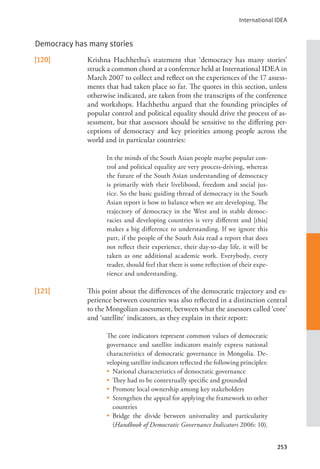 International IDEA
253
Democracy has many stories
[120] Krishna Hachhethu’s statement that ‘democracy has many stories’
struck a common chord at a conference held at International IDEA in
March 2007 to collect and reflect on the experiences of the 17 assess-
ments that had taken place so far. The quotes in this section, unless
otherwise indicated, are taken from the transcripts of the conference
and workshops. Hachhethu argued that the founding principles of
popular control and political equality should drive the process of as-
sessment, but that assessors should be sensitive to the differing per-
ceptions of democracy and key priorities among people across the
world and in particular countries:
In the minds of the South Asian people maybe popular con-
trol and political equality are very process-driving, whereas
the future of the South Asian understanding of democracy
is primarily with their livelihood, freedom and social jus-
tice. So the basic guiding thread of democracy in the South
Asian report is how to balance when we are developing. The
trajectory of democracy in the West and in stable democ-
racies and developing countries is very different and [this]
makes a big difference to understanding. If we ignore this
part, if the people of the South Asia read a report that does
not reflect their experience, their day-to-day life, it will be
taken as one additional academic work. Everybody, every
reader, should feel that there is some reflection of their expe-
rience and understanding.
[121] This point about the differences of the democratic trajectory and ex-
perience between countries was also reflected in a distinction central
to the Mongolian assessment, between what the assessors called ‘core’
and ‘satellite’ indicators, as they explain in their report:
The core indicators represent common values of democratic
governance and satellite indicators mainly express national
characteristics of democratic governance in Mongolia. De-
veloping satellite indicators reflected the following principles:
• National characteristics of democratic governance
• They had to be contextually specific and grounded
• Promote local ownership among key stakeholders
• Strengthen the appeal for applying the framework to other
countries
• Bridge the divide between universality and particularity
(Handbook of Democratic Governance Indicators 2006: 10).
 