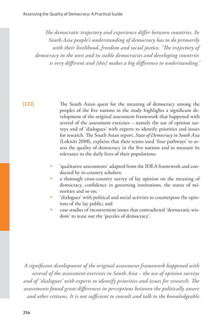 Assessing the Quality of Democracy: A Practical Guide
254
[122] The South Asian quest for the meaning of democracy among the
peoples of the five nations in the study highlights a significant de-
velopment of the original assessment framework that happened with
several of the assessment exercises – namely the use of opinion sur-
veys and of ‘dialogues’ with experts to identify priorities and issues
for research. The South Asian report, State of Democracy in South Asia
(Lokniti 2008), explains that their teams used ‘four pathways’ to as-
sess the quality of democracy in the five nations and to measure its
relevance to the daily lives of their populations:
• ‘qualitative assessments’ adapted from the IDEA framework and con-
ducted by in-country scholars;
• a thorough cross-country survey of lay opinion on the meaning of
democracy, confidence in governing institutions, the status of mi-
norities and so on;
• ‘dialogues’ with political and social activists to counterpose the opin-
ions of the lay public; and
• case studies of inconvenient issues that contradicted ‘democratic wis-
dom’ to tease out the ‘puzzles of democracy’.
The democratic trajectory and experience differ between countries. In
South Asia people’s understanding of democracy has to do primarily
with their livelihood, freedom and social justice. ‘The trajectory of
democracy in the west and in stable democracies and developing countries
is very different and [this] makes a big difference to understanding.’
A significant development of the original assessment framework happened with
several of the assessment exercises in South Asia – the use of opinion surveys
and of ‘dialogues’ with experts to identify priorities and issues for research. The
assessments found great differences in perceptions between the politically aware
and other citizens. It is not sufficient to consult and talk to the knowledgeable.
 