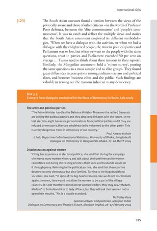 International IDEA
255
[123] The South Asian assessors found a tension between the views of the
politically aware and those of other citizens – in the words of Professor
Peter deSouza, between the ‘elite commonsense’ and ‘people’s com-
monsense’. It was to catch and reflect the multiple views and stories
that the South Asian assessment employed its different methodolo-
gies. ‘When we have a dialogue with the activists, or when we had a
dialogue with the enlightened people, the trust in political parties and
Parliament was so low, but when we went to the people with the same
questions, trust in parties and Parliament exceeded 50 per cent on
average … Teams need to think about these tensions in their reports’.
Similarly, the Mongolian assessment held a ‘mirror survey’, putting
the same questions to a mass sample and to elite groups. They found
great differences in perceptions among parliamentarians and political
elites, and between business elites and the public. Such findings are
valuable in teasing out the tensions inherent in any democracy.
Box 3.1.
Excerpts from dialogues conducted for the State of Democracy in South Asia study
The army and political parties
‘The Prime Minister handles the Defence Ministry. Moreover the retired Generals
are joining the political parties and they also keep linkages with the forces. In the
last election, eight Generals got nominations from political parties and if they are
refused by one party, they are wholeheartedly welcomed by the other party. This
is a very dangerous trend in democracy of our country.’
Prof. Amena Mohsin
(chair, Department of International Relations, University of Dhaka, Bangladesh)
Dialogue on Democracy in Bangladesh, Dhaka, 27–28 March 2004
Discrimination against women
‘Citing her experience in electoral politics, she said that during the campaign
she meets many women who cry and talk about their preferences for women
candidates but during the casting of votes, their sons and husbands would do
it through proxy. Referring to the political parties, she said that these parties
destroy not only democracy but also families. Turning to the Naga traditional
societies, she said, “In spite of the big-hearted claims, like we do not discriminate
against women, they would not allow the women to be a part of the village
councils. It is not that they cannot accept women leaders; they may say, “Madam,
Madam” to Sonia Gandhi or to lady officers, but they will ask their women not to
open their mouths. This is a double standard.’
Ms Valley Rose
(woman activist and politician, Manipur, India)
Dialogue on Democracy and People’s Future, Manipur, Imphal, 26–27 February 2004
 