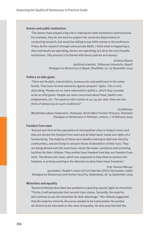 Assessing the Quality of Democracy: A Practical Guide
256
Donors and public institutions
‘The donors have played a big role in making the state institutions dysfunctional.
For example, they do not want to support the university departments in
conducting research, but would be willing to pay hefty money to the professors
if they do the research through some private NGOs. I think what is happening is
that individuals are operating, donors are operating, but all at the cost of public
institutions. This process is furthered with donor policies and money.’
Krishna Khanal
(political scientist, Tribhuvan University, Nepal)
Dialogue on Democracy in Nepal, Dhulikhel, 22–23 November 2003
Politics an elite game
‘There are feudals, industrialists, bureaucrats and politicians in the same
family. They have formed networks against peoples’ rights. This is very
disturbing. People are no more interested in politics, which they consider
to be an elite game. People are more concerned about food, health care,
employment, etc. The poverty ratio stands at 40–45 per cent. How can one
think of democracy in such conditions?’
Gul Rehman
(Muttahida Labour Federation, Peshawar, North West Frontier Province, Pakistan)
Dialogue on Democracy in Pakistan, Lahore, 7–8 February 2004
Freedom from want
‘Around one-third of the population of metropolitan cities is living in slums and
they are denied the freedom from want and all other basic needs and rights of a
human being. The majority of these slum dwellers belong to dalit and minority
communities, and are living in constant threat of demolition of their huts. They
are being denied even the most basic needs like water, sanitation and schooling
facilities for their children. They neither have freedom from fear nor freedom from
want. The democratic state, which was supposed to help them to achieve this
freedom, is actively working in the direction to deny them these freedoms.’
Prof. Hassan Mansur
(president, People’s Union of Civil Liberties (PUCL) Karnataka, India)
Dialogue on Democracy and Human Security, Hyderabad, 18–19 September 2004
Minorities and equality
‘Reverend Rahula described two problems in granting special rights to minorities.
“Firstly, it will perpetuate their second-class status. Secondly, the majority
will continue to use the minorities for their advantage.” Rev. Rahula suggested
that the majority-minority discourse needed to be transcended. He wanted
all citizens to be educated on the value of equality. He also asserted that the
 