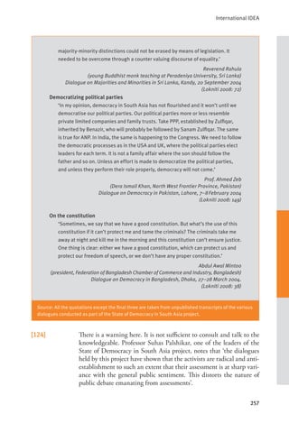 International IDEA
257
[124] There is a warning here. It is not sufficient to consult and talk to the
knowledgeable. Professor Suhas Palshikar, one of the leaders of the
State of Democracy in South Asia project, notes that ‘the dialogues
held by this project have shown that the activists are radical and anti-
establishment to such an extent that their assessment is at sharp vari-
ance with the general public sentiment. This distorts the nature of
public debate emanating from assessments’.
majority-minority distinctions could not be erased by means of legislation. It
needed to be overcome through a counter valuing discourse of equality.’
Reverend Rahula
(young Buddhist monk teaching at Peradeniya University, Sri Lanka)
Dialogue on Majorities and Minorities in Sri Lanka, Kandy, 20 September 2004
(Lokniti 2008: 72)
Democratizing political parties
‘In my opinion, democracy in South Asia has not flourished and it won’t until we
democratise our political parties. Our political parties more or less resemble
private limited companies and family trusts. Take PPP, established by Zulfiqar,
inherited by Benazir, who will probably be followed by Sanam Zulfiqar. The same
is true for ANP. In India, the same is happening to the Congress. We need to follow
the democratic processes as in the USA and UK, where the political parties elect
leaders for each term. It is not a family affair where the son should follow the
father and so on. Unless an effort is made to democratize the political parties,
and unless they perform their role properly, democracy will not come.’
Prof. Ahmed Zeb
(Dera Ismail Khan, North West Frontier Province, Pakistan)
Dialogue on Democracy in Pakistan, Lahore, 7–8February 2004
(Lokniti 2008: 149)
On the constitution
‘Sometimes, we say that we have a good constitution. But what’s the use of this
constitution if it can’t protect me and tame the criminals? The criminals take me
away at night and kill me in the morning and this constitution can’t ensure justice.
One thing is clear: either we have a good constitution, which can protect us and
protect our freedom of speech, or we don’t have any proper constitution.’
Abdul Awal Mintoo
(president, Federation of Bangladesh Chamber of Commerce and Industry, Bangladesh)
Dialogue on Democracy in Bangladesh, Dhaka, 27–28 March 2004.
(Lokniti 2008: 38)
Source: All the quotations except the final three are taken from unpublished transcripts of the various
dialogues conducted as part of the State of Democracy in South Asia project.
 
