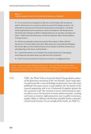 Assessing the Quality of Democracy: A Practical Guide
258
[125] TASC, the Think Tank on Action for Social Change which conduct-
ed the democracy assessment in the ‘two Irelands’, used a major opin-
ion poll to provide a series of findings on democratic issues that were
published with great success to gain publicity for the launch of the
research programme and to set a framework of popular opinion for
the assessment itself. The assessors in Latvia commissioned an opin-
ion poll to assess ‘the dynamics of society democratization’, covering
such issues as minority rights protection, trust in public institutions,
people’s ability to influence the decisions of public bodies, and politi-
cal and social activism. For an example of the results, see Table 3.1.
Box 3.2.
Ordinary people’s views on the meaning of democracy, Mongolia
Ts. ‘To me, democracy is transparency. We have a lot of freedom. We say what we
want to. Democracy in our country is copied very much from foreign countries. I am
afraid that we may lose a lot of money by faulty promises and projects. I am afraid
that through democracy we may lose our country to foreigners. We have good and
bad things about democracy. What is stalling democracy are red tape, corruption and
others. I believe that after democracy, my life has improved. When I became jobless,
it has gone down.’
Sh. ‘Democracy depends on what every person thinks about it. When I think of
democracy, it is human rights and justice. Well, democracy is developing in Mongolia.
But human rights are still violated and pressure on people is still there. Democracy is
only beginning. In the future, it will be better.’
Kh. ‘I understand democracy as freedom. And, locally, democracy is developing.
Small things are also about democracy. We now have cell phones.’
Al. ‘I don’t know much about this. Democracy is the fact I am digging soil here.’
Source: A sample focus group: Handbook of Democratic Governance Indicators (DGIs): Method,
Process and Lessons Learned in Mongolia (Ulaanbaatar: UNDP Mongolia and Follow-up to the Fifth
International Conference on New and Restored Democracies, 2006), p. 138.
 