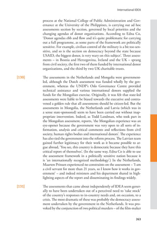 International IDEA
263
process at the National College of Public Administration and Gov-
ernance at the University of the Philippines, is carrying out ad hoc
assessments section by section, governed by local priorities and the
changing agendas of donor organizations. According to Edna Co,
‘Donor agendas ebb and flow and it’s quite problematic for carrying
out a full programme, as some parts of the framework are politically
sensitive. For example, civilian control of the military is a bit too sen-
sitive, and so is the section on democracy beyond the state because
USAID, the biggest donor, is very wary on this subject’. Three assess-
ments – in Bosnia and Herzegovina, Ireland and the UK – sprang
from civil society, the first two of them funded by international donor
organizations, and the third by two UK charitable trusts.
[130] The assessments in the Netherlands and Mongolia were government-
led, although the Dutch assessment was funded wholly by the gov-
ernment, whereas the UNDP’s Oslo Governance Centre provided
technical assistance and various international donors supplied the
funds for the Mongolian exercise. Originally, it was felt that state-led
assessments were liable to be biased towards the executive and contra-
vened a golden rule that all assessments should be citizen-led. But the
assessments in Mongolia, the Netherlands and Latvia (which was in
a sense state-sponsored) seem to have been carried out without inap-
propriate intervention. Indeed, as Todd Landman, who took part in
the Mongolian assessment, reports, ‘the Mongolian experience was an
eye-opener because the government was very open to all sorts of in-
formation, analysis and critical comments and reflections from civil
society, human rights bodies and international donors’. The experience
has also tied the government into the reform process. The Latvian team
gained further legitimacy for their work as it became possible to ar-
gue abroad, ‘You see, this country is democratic because they have this
critical report of themselves’. (In the same way, Edna Co is able to use
the assessment framework in a politically sensitive nation because it
is ‘an internationally recognized methodology’.) In the Netherlands,
Maarten Prinsen experienced no constraints on the assessment – ‘I am
a civil servant for more than 21 years, so I know how it works in gov-
ernment’ – and indeed ministers and his department shared in high-
lighting aspects of the report and disseminating its findings widely.
[131] The assessments that came about independently of IDEA seem gener-
ally to have been undertaken out of a perceived need to ‘take stock’
of the country’s responses to in-country needs and, on occasion, to a
crisis. The most dramatic of these was probably the democracy assess-
ment undertaken by the government in the Netherlands. It was pro-
voked by the conjunction of two political murders – of the film-maker
 