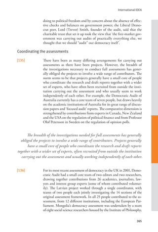 International IDEA
265
doing to political freedom and by concern about the absence of effec-
tive checks and balances on government power; the Liberal Demo-
crat peer, Lord (Trevor) Smith, founder of the audit, said that the
charitable trust that set it up took the view that ‘the free-market gov-
ernment was carrying out audits of practically everything else, we
thought that we should “audit” our democracy itself’.
Coordinating the assessments
[135] There have been as many differing arrangements for carrying out
assessments as there have been projects. However, the breadth of
the investigations necessary to conduct full assessments has gener-
ally obliged the projects to involve a wide range of contributors. The
norm seems to be that projects generally have a small core of people
who coordinate the research and draft reports together with a wider
set of experts, who have often been recruited from outside the insti-
tution carrying out the assessment and who usually seem to work
independently of each other. For example, the Democratic Audit of
Australia currently has a core team of seven people, but draws heavily
on the academic institutions of Australia for its great range of discus-
sion papers and ‘focused audit’ reports. The comparative dimension is
strengthened by contributions from experts in Canada, New Zealand
and the USA on the regulation of political finance and from Professor
Olof Petersson in Sweden on the regulation of opinion polls.
[136] For its most recent assessment of democracy in the UK in 2001, Demo-
cratic Audit had a small core team of two editors and two researchers,
drawing together contributions from 26 academics, journalists, law-
yers and interest group experts (some of whom contributed voluntar-
ily). The Latvian project worked through a single coordinator, with
teams of two people each jointly investigating the 14 sections of the
original assessment framework. In all 25 people contributed to the as-
sessment, from 12 different institutions, including the European Par-
liament. Mongolia’s democracy assessment was undertaken by a team
of eight social science researchers housed by the Institute of Philosophy,
The breadth of the investigations needed for full assessments has generally
obliged the projects to involve a wide range of contributors. Projects generally
have a small core of people who coordinate the research and draft reports
together with a wider set of experts, often recruited from outside the institution
carrying out the assessment and usually working independently of each other.
 