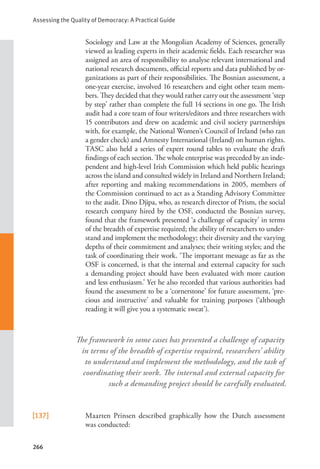 Assessing the Quality of Democracy: A Practical Guide
266
Sociology and Law at the Mongolian Academy of Sciences, generally
viewed as leading experts in their academic fields. Each researcher was
assigned an area of responsibility to analyse relevant international and
national research documents, official reports and data published by or-
ganizations as part of their responsibilities. The Bosnian assessment, a
one-year exercise, involved 16 researchers and eight other team mem-
bers. They decided that they would rather carry out the assessment ‘step
by step’ rather than complete the full 14 sections in one go. The Irish
audit had a core team of four writers/editors and three researchers with
15 contributors and drew on academic and civil society partnerships
with, for example, the National Women’s Council of Ireland (who ran
a gender check) and Amnesty International (Ireland) on human rights.
TASC also held a series of expert round tables to evaluate the draft
findings of each section. The whole enterprise was preceded by an inde-
pendent and high-level Irish Commission which held public hearings
across the island and consulted widely in Ireland and Northern Ireland;
after reporting and making recommendations in 2005, members of
the Commission continued to act as a Standing Advisory Committee
to the audit. Dino Djipa, who, as research director of Prism, the social
research company hired by the OSF, conducted the Bosnian survey,
found that the framework presented ‘a challenge of capacity’ in terms
of the breadth of expertise required; the ability of researchers to under-
stand and implement the methodology; their diversity and the varying
depths of their commitment and analyses; their writing styles; and the
task of coordinating their work. ‘The important message as far as the
OSF is concerned, is that the internal and external capacity for such
a demanding project should have been evaluated with more caution
and less enthusiasm.’ Yet he also recorded that various authorities had
found the assessment to be a ‘cornerstone’ for future assessment, ‘pre-
cious and instructive’ and valuable for training purposes (‘although
reading it will give you a systematic sweat’).
[137] Maarten Prinsen described graphically how the Dutch assessment
was conducted:
The framework in some cases has presented a challenge of capacity
in terms of the breadth of expertise required, researchers’ ability
to understand and implement the methodology, and the task of
coordinating their work. The internal and external capacity for
such a demanding project should be carefully evaluated.
 