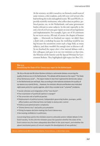 International IDEA
267
At the ministry, we did it ourselves, we formed a small team of
some trainees, a few students, and a left-over civil servant who
had nothing else to do and applied to join. We used NGOs, es-
pecially scientific institutions, who collect data on politics, po-
litical parties, etc, in the Netherlands, and some government
bodies relevant to some subjects. In the end, especially in the
end, a lot of civil servants gave inputs on state of our legislation
and implementation. For example, I got a set of 35 comments
by our secret service. All read, of course, the chapter of human
rights … Afterwards we finalised our report, we didn’t have
a draft with a workshop because the workshop would be too
big because the assessment covers such a large field, so many
subjects, and there wouldn’t be enough time to discuss it all.
So we finalised the report after a few internal debates with a
few colleagues and gave it to our two ministers at that time,
the Minister of the Interior and the Special Minister for Gov-
ernment Reform. They highlighted eight topics (see Box 3.3).
Source: Netherlands Ministry of the Interior, Press release, 11 December 2006.
Box 3.3.
Announcing the State of Our Democracy report in the Netherlands
‘Mr Atzco Nicolai and Mr Johan Remkes initiated a nationwide debate concerning the
quality of democracy in the Netherlands. This debate will be based on the report “The State
of our Democracy 2006” … The report makes it clear that in general the democratic values
in the Netherlands are well kept. Also according to international standards the quality of
our democracy stands firmly … However, the ministers Nicolai and Remkes also indicated
eight weak points for a policy agenda, which they consider to be “untamed” problems:
• Social cohesion and integration of the “new Dutch”
• Free expression of (political) opinion in danger?
• The uncertain role of political parties
• Displacement of political arenas: independent governing bodies, quangos, public
office holders and informal links not liable to democratic control
• Political and administrative complexity
• “Drama democracy” and policy accumulation
• Fitting European decision making into Dutch democracy
• Decreasing confidence in politicians.
Concerning these points the ministers want to stimulate and/or initiate debate in the
Dutch society. To this aim the ministers pose the question whether the state of the
Dutch democracy has been adequately described in the 2006 report, and whether the
above mentioned points of concern require the development of new policies.’
 