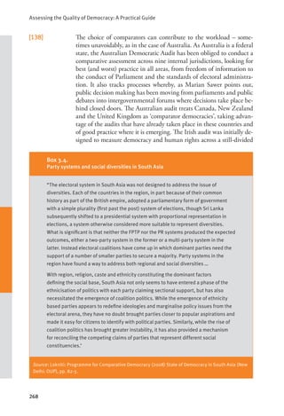 Assessing the Quality of Democracy: A Practical Guide
268
[138] The choice of comparators can contribute to the workload – some-
times unavoidably, as in the case of Australia. As Australia is a federal
state, the Australian Democratic Audit has been obliged to conduct a
comparative assessment across nine internal jurisdictions, looking for
best (and worst) practice in all areas, from freedom of information to
the conduct of Parliament and the standards of electoral administra-
tion. It also tracks processes whereby, as Marian Sawer points out,
public decision making has been moving from parliaments and public
debates into intergovernmental forums where decisions take place be-
hind closed doors. The Australian audit treats Canada, New Zealand
and the United Kingdom as ‘comparator democracies’, taking advan-
tage of the audits that have already taken place in these countries and
of good practice where it is emerging. The Irish audit was initially de-
signed to measure democracy and human rights across a still-divided
Source: Lokniti: Programme for Comparative Democracy (2008) State of Democracy in South Asia (New
Delhi: OUP), pp. 82-3.
Box 3.4.
Party systems and social diversities in South Asia
“The electoral system in South Asia was not designed to address the issue of
diversities. Each of the countries in the region, in part because of their common
history as part of the British empire, adopted a parliamentary form of government
with a simple plurality (first past the post) system of elections, though Sri Lanka
subsequently shifted to a presidential system with proportional representation in
elections, a system otherwise considered more suitable to represent diversities.
What is significant is that neither the FPTP nor the PR systems produced the expected
outcomes, either a two-party system in the former or a multi-party system in the
latter. Instead electoral coalitions have come up in which dominant parties need the
support of a number of smaller parties to secure a majority. Party systems in the
region have found a way to address both regional and social diversities …
With region, religion, caste and ethnicity constituting the dominant factors
defining the social base, South Asia not only seems to have entered a phase of the
ethnicisation of politics with each party claiming sectional support, but has also
necessitated the emergence of coalition politics. While the emergence of ethnicity
based parties appears to redefine ideologies and marginalise policy issues from the
electoral arena, they have no doubt brought parties closer to popular aspirations and
made it easy for citizens to identify with political parties. Similarly, while the rise of
coalition politics has brought greater instability, it has also provided a mechanism
for reconciling the competing claims of parties that represent different social
constituencies.’
 