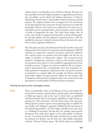 International IDEA
269
Ireland, both in the Republic and in Northern Ireland. The idea was
that a parallel assessment might contribute to rapprochement between
the two polities on the island and enhance democracy in both by
identifying ‘mutual lessons’ and possible common democracy-related
projects. The original intention was to integrate the two assessments
in the final report(s), but constraints of time and resources made this
impossible. However, the exercise was conducted in the same way us-
ing similar sources and approaches, and two distinct reports provide
a wealth of comparable raw data. The South Asian project also, of
course, has a built-in comparative framework, in terms of both popu-
lar and elite opinion and the subjective assessment process. This has
enabled the assessors to identify common features between the coun-
tries as well as significant differences.
[139] The UK audit uses data and information from EU member states and
Organisation for Economic Co-operation and Development (OECD)
countries as comparators, mostly on economic and social conditions
(for a special report on economic and social rights), but also for ex-
ample on freedom of information regimes and counter-terrorism
measures. Comparative work puts a strain on the research resources
of assessment teams where it is not available in appropriate form from
secondary sources. A degree of caution is needed in the use of quan-
titative international data as benchmarks since they frequently em-
body qualitative assumptions and practices that cast poorer countries
in particular in a negative light: for example, the Human Develop-
ment Index weights economic growth unduly for such nations, and
Transparency International’s corruption index rests too heavily on the
perceptions of small samples of Western business executives.
Putting the democratic messages across
[140] There is considerable variety in the balance of the actual outputs be-
tween full assessments, special reports, partial audits and monitoring
or follow-up reports, and in the ways in which they are published
and disseminated. Most of the projects published a single volume re-
porting on a full assessment, with the South Asian team also pub-
lishing separate country reports and considering plans to publish the
case studies and ‘dialogues’ separately. Publishing full assessments in
one book brings problems. As Dino Djipa and others have said, there
is a ‘challenge of awareness’ because they are ‘complex and extensive
documents that really don’t appeal to the wider public’. In Bosnia,
he says, ‘it was perceived that the notion of democracy is taken really
for granted, too abstract, too far from the wider public immediate
concerns’. Maarten Prinsen agrees. The Dutch report was published
 