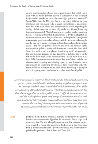 Assessing the Quality of Democracy: A Practical Guide
270
on the Internet and as a book, with a press release, but he felt that it
dealt with ‘so many different aspects of democracy, it was too much
for journalists to take up, even a focus on eight points was too much’.
Stuart Weir, from the UK, says that it is inevitably difficult for com-
mentators and the media fully to grasp the findings of assessments
that deal with such broad and interconnected issues regarding the
quality of their democracy – especially as the very idea of democracy
is generally contested. Also full assessments tend to produce very long
books. However, he feels that it is important to try to conduct full as-
sessments every four or five years because the longitudinal perspective
makes major questions and trends more visible over time and strength-
ens the case for reforms. Democratic Audit has conducted three major
audits – the first on political freedom and civil and political rights,
the second on political power and democratic control, the third a full
14-section audit – and now plans a ‘monitoring audit’ (six years after
the last) to assess progress on key questions as political power in the
UK shifts. Both the OSF in Bosnia and the Latvian team have plans
for a full follow-up assessment in two to four years’ time, and the Lat-
vians are now preparing a monitoring report because ‘events in Latvia
are going in an interesting direction’, as Juris Rozenvalds said. ‘The
report will have bullet points, to show where democracy is going up,
where it is going down, and so on, accessible to the broad public.’
[141] Different methods have been used to make the results of the compre-
hensive assessments more digestible for those who find a large book
unmanageable. For the Mongolian assessment, five national experts
were selected to ‘score’ the assessment findings on a five-point scale
from 5 (most democratic) to 1 (least democratic), and the results were
published together in tabular form (see Table 3.4).
There is considerable variety in the actual outputs, between full assessments,
special reports, partial audits and monitoring or follow-up reports, and
in the ways in which they are published and disseminated. Most of the
projects have published a single volume reporting on a full assessment, but
these do not appeal to the wider public and it is difficult for commentators
and the media fully to grasp the findings of assessments that deal with
such broad and interconnected issues. Different methods have been used
to make the results of the comprehensive assessments more digestible.
Specialist, focused reports may have more impact than the full audit.
 