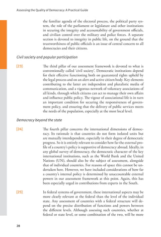 Assessing the Quality of Democracy: A Practical Guide
28
the familiar agenda of the electoral process, the political party sys-
tem, the role of the parliament or legislature and other institutions
in securing the integrity and accountability of government officials,
and civilian control over the military and police forces. A separate
section is devoted to integrity in public life, on the ground that the
trustworthiness of public officials is an issue of central concern to all
democracies and their citizens.
Civil society and popular participation
[23] The third pillar of our assessment framework is devoted to what is
conventionally called ‘civil society’. Democratic institutions depend
for their effective functioning both on guaranteed rights upheld by
the legal process and on an alert and active citizen body. Key elements
contributing to the latter are independent and pluralistic media of
communication, and a vigorous network of voluntary associations of
all kinds, through which citizens can act to manage their own affairs
and influence public policy. The vigour of associational life is in turn
an important condition for securing the responsiveness of govern-
ment policy, and ensuring that the delivery of public services meets
the needs of the population, especially at the most local level.
Democracy beyond the state
[24] The fourth pillar concerns the international dimensions of democ-
racy. Its rationale is that countries do not form isolated units but
are mutually interdependent, especially in their degree of democratic
progress. So it is entirely relevant to consider how far the external pro-
file of a country’s policy is supportive of democracy abroad. Ideally, in
any global survey of democracy, the democratic character of the key
international institutions, such as the World Bank and the United
Nations (UN), should also be the subject of assessment, alongside
that of individual countries. For reasons of space this cannot be un-
dertaken here. However, we have included considerations of how far
a country’s internal policy is determined by unaccountable external
powers in our assessment framework at this point. Again, this has
been especially urged in contributions from experts in the South.
[25] In federal systems of government, these international aspects may be
more clearly relevant at the federal than the level of the individual
state. Any assessment of countries with a federal structure will de-
pend on the precise distribution of functions and powers between
the different levels. Although assessing such countries, whether at
federal or state level, or some combination of the two, will be more
 