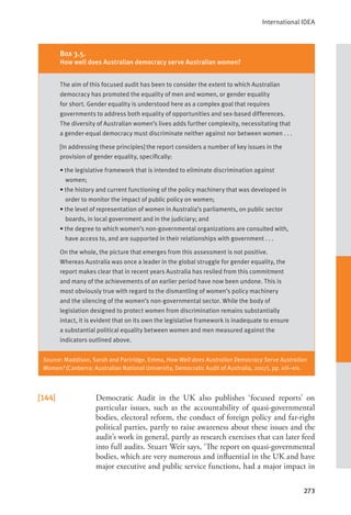 International IDEA
273
[144] Democratic Audit in the UK also publishes ‘focused reports’ on
particular issues, such as the accountability of quasi-governmental
bodies, electoral reform, the conduct of foreign policy and far-right
political parties, partly to raise awareness about these issues and the
audit’s work in general, partly as research exercises that can later feed
into full audits. Stuart Weir says, ‘The report on quasi-governmental
bodies, which are very numerous and influential in the UK and have
major executive and public service functions, had a major impact in
Source: Maddison, Sarah and Partridge, Emma, How Well does Australian Democracy Serve Australian
Women? (Canberra: Australian National University, Democratic Audit of Australia, 2007), pp. xiii–xiv.
Box 3.5.
How well does Australian democracy serve Australian women?
The aim of this focused audit has been to consider the extent to which Australian
democracy has promoted the equality of men and women, or gender equality
for short. Gender equality is understood here as a complex goal that requires
governments to address both equality of opportunities and sex-based differences.
The diversity of Australian women’s lives adds further complexity, necessitating that
a gender-equal democracy must discriminate neither against nor between women . . .
[In addressing these principles] the report considers a number of key issues in the
provision of gender equality, specifically:
• the legislative framework that is intended to eliminate discrimination against
women;
• the history and current functioning of the policy machinery that was developed in
order to monitor the impact of public policy on women;
• the level of representation of women in Australia’s parliaments, on public sector
boards, in local government and in the judiciary; and
• the degree to which women’s non-governmental organizations are consulted with,
have access to, and are supported in their relationships with government . . .
On the whole, the picture that emerges from this assessment is not positive.
Whereas Australia was once a leader in the global struggle for gender equality, the
report makes clear that in recent years Australia has resiled from this commitment
and many of the achievements of an earlier period have now been undone. This is
most obviously true with regard to the dismantling of women’s policy machinery
and the silencing of the women’s non-governmental sector. While the body of
legislation designed to protect women from discrimination remains substantially
intact, it is evident that on its own the legislative framework is inadequate to ensure
a substantial political equality between women and men measured against the
indicators outlined above.
 