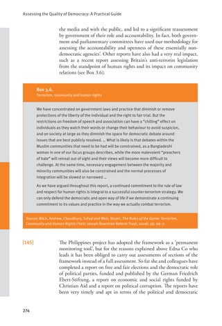 Assessing the Quality of Democracy: A Practical Guide
274
the media and with the public, and led to a significant reassessment
by government of their role and accountability. In fact, both govern-
ment and parliamentary committees have used our methodology for
assessing the accountability and openness of these essentially non-
democratic agencies’. Other reports have also had a very real impact,
such as a recent report assessing Britain’s anti-terrorist legislation
from the standpoint of human rights and its impact on community
relations (see Box 3.6).
[145] The Philippines project has adopted the framework as a ‘permanent
monitoring tool’, but for the reasons explained above Edna Co who
leads it has been obliged to carry out assessments of sections of the
framework instead of a full assessment. So far she and colleagues have
completed a report on free and fair elections and the democratic role
of political parties, funded and published by the German Friedrich
Ebert-Stiftung, a report on economic and social rights funded by
Christian Aid and a report on political corruption. The reports have
been very timely and apt in terms of the political and democratic
Box 3.6.
Terrorism, community and human rights
We have concentrated on government laws and practice that diminish or remove
protections of the liberty of the individual and the right to fair trial. But the
restrictions on freedom of speech and association can have a “chilling” effect on
individuals as they watch their words or change their behaviour to avoid suspicion,
and on society at large as they diminish the space for democratic debate around
issues that are best publicly resolved. … What is likely is that debates within the
Muslim communities that need to be had will be constrained, as a Bangladeshi
woman in one of our focus groups describes, while the more malevolent “preachers
of hate” will retreat out of sight and their views will become more difficult to
challenge. At the same time, necessary engagement between the majority and
minority communities will also be constrained and the normal processes of
integration will be slowed or narrowed …
As we have argued throughout this report, a continued commitment to the rule of law
and respect for human rights is integral to a successful counter-terrorism strategy. We
can only defend the democratic and open way of life if we demonstrate a continuing
commitment to its values and practice in the way we actually combat terrorism.
Source: Blick, Andrew, Choudhury, Tufyal and Weir, Stuart, The Rules of the Game: Terrorism,
Community and Human Rights (York: Joseph Rowntree Reform Trust, 2006), pp. 66–7.
 
