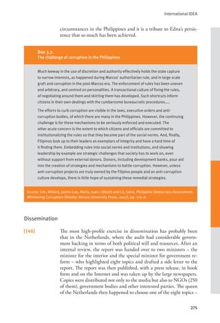 International IDEA
275
circumstances in the Philippines and it is a tribute to Edna’s persis-
tence that so much has been achieved.
Dissemination
[146] The most high-profile exercise in dissemination has probably been
that in the Netherlands, where the audit had considerable govern-
ment backing in terms of both political will and resources. After an
internal review, the report was handed over to two ministers – the
minister for the interior and the special minister for government re-
form – who highlighted eight topics and drafted a side letter to the
report. The report was then published, with a press release, in book
form and on the Internet and was taken up by the large newspapers.
Copies were distributed not only to the media but also to NGOs (250
of them), government bodies and other interested parties. The queen
of the Netherlands then happened to choose one of the eight topics –
Box 3.7.
The challenge of corruption in the Philippines
Much leeway in the use of discretion and authority effectively holds the state capture
to narrow interests, as happened during Marcos’ authoritarian rule, and in large scale
graft and corruption in the post-Marcos era. The enforcement of rules has been uneven
and arbitrary, and centred on personalities. A transactional culture of fixing the rules,
of negotiating around them and skirting them has developed. Such shortcuts inform
citizens in their own dealings with the cumbersome bureaucratic procedures…..
The efforts to curb corruption are visible in the laws, executive orders and anti-
corruption bodies, of which there are many in the Philippines. However, the continuing
challenge is for these mechanisms to be seriously enforced and executed. The
other acute concern is the extent to which citizens and officials are committed to
institutionalizing the rules so that they become part of the social norms. And, finally,
Filipinos look up to their leaders as exemplars of integrity and have a hard time of
it finding them. Embedding rules into social norms and institutions, and showing
leadership by example are strategic challenges that society has to work on, even
without support from external donors. Donors, including development banks, pour aid
into the creation of strategies and mechanisms to battle corruption. However, unless
anti-corruption projects are truly owned by the Filipino people and an anti-corruption
culture develops, there is little hope of sustaining these remedial strategies.
Source: Lim, Millard, Jayme-Lao, Maria, Juan, Lilibeth and Co, Edna, Philippine Democracy Assessment:
Minimizing Corruption (Manila: Ateneo University Press, 2007), pp. 175–6.
 