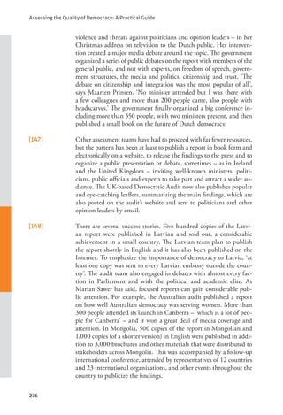 Assessing the Quality of Democracy: A Practical Guide
276
violence and threats against politicians and opinion leaders – in her
Christmas address on television to the Dutch public. Her interven-
tion created a major media debate around the topic. The government
organized a series of public debates on the report with members of the
general public, and not with experts, on freedom of speech, govern-
ment structures, the media and politics, citizenship and trust. ‘The
debate on citizenship and integration was the most popular of all’,
says Maarten Prinsen. ‘No minister attended but I was there with
a few colleagues and more than 200 people came, also people with
headscarves.’ The government finally organized a big conference in-
cluding more than 550 people, with two ministers present, and then
published a small book on the future of Dutch democracy.
[147] Other assessment teams have had to proceed with far fewer resources,
but the pattern has been at least to publish a report in book form and
electronically on a website, to release the findings to the press and to
organize a public presentation or debate, sometimes – as in Ireland
and the United Kingdom – inviting well-known ministers, politi-
cians, public officials and experts to take part and attract a wider au-
dience. The UK-based Democratic Audit now also publishes popular
and eye-catching leaflets, summarizing the main findings, which are
also posted on the audit’s website and sent to politicians and other
opinion leaders by email.
[148] There are several success stories. Five hundred copies of the Latvi-
an report were published in Latvian and sold out, a considerable
achievement in a small country. The Latvian team plan to publish
the report shortly in English and it has also been published on the
Internet. To emphasize the importance of democracy to Latvia, ‘at
least one copy was sent to every Latvian embassy outside the coun-
try’. The audit team also engaged in debates with almost every fac-
tion in Parliament and with the political and academic elite. As
Marian Sawer has said, focused reports can gain considerable pub-
lic attention. For example, the Australian audit published a report
on how well Australian democracy was serving women. More than
300 people attended its launch in Canberra – ‘which is a lot of peo-
ple for Canberra’ – and it won a great deal of media coverage and
attention. In Mongolia, 500 copies of the report in Mongolian and
1,000 copies (of a shorter version) in English were published in addi-
tion to 3,000 brochures and other materials that were distributed to
stakeholders across Mongolia. This was accompanied by a follow-up
international conference, attended by representatives of 12 countries
and 23 international organizations, and other events throughout the
country to publicize the findings.
 