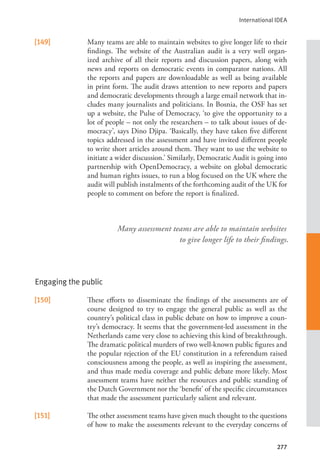 International IDEA
277
[149] Many teams are able to maintain websites to give longer life to their
findings. The website of the Australian audit is a very well organ-
ized archive of all their reports and discussion papers, along with
news and reports on democratic events in comparator nations. All
the reports and papers are downloadable as well as being available
in print form. The audit draws attention to new reports and papers
and democratic developments through a large email network that in-
cludes many journalists and politicians. In Bosnia, the OSF has set
up a website, the Pulse of Democracy, ‘to give the opportunity to a
lot of people – not only the researchers – to talk about issues of de-
mocracy’, says Dino Djipa. ‘Basically, they have taken five different
topics addressed in the assessment and have invited different people
to write short articles around them. They want to use the website to
initiate a wider discussion.’ Similarly, Democratic Audit is going into
partnership with OpenDemocracy, a website on global democratic
and human rights issues, to run a blog focused on the UK where the
audit will publish instalments of the forthcoming audit of the UK for
people to comment on before the report is finalized.
Engaging the public
[150] These efforts to disseminate the findings of the assessments are of
course designed to try to engage the general public as well as the
country’s political class in public debate on how to improve a coun-
try’s democracy. It seems that the government-led assessment in the
Netherlands came very close to achieving this kind of breakthrough.
The dramatic political murders of two well-known public figures and
the popular rejection of the EU constitution in a referendum raised
consciousness among the people, as well as inspiring the assessment,
and thus made media coverage and public debate more likely. Most
assessment teams have neither the resources and public standing of
the Dutch Government nor the ‘benefit’ of the specific circumstances
that made the assessment particularly salient and relevant.
[151] The other assessment teams have given much thought to the questions
of how to make the assessments relevant to the everyday concerns of
Many assessment teams are able to maintain websites
to give longer life to their findings.
 