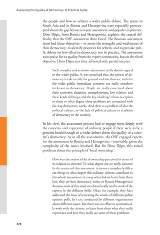 Assessing the Quality of Democracy: A Practical Guide
278
the people and how to achieve a wider public debate. The teams in
South Asia and in Bosnia and Herzegovina were especially preoccu-
pied about the gap between expert assessment and popular experience.
Dino Djipa, from Bosnia and Herzegovina, explains the central dif-
ficulty that the OSF assessment there faced. The Bosnian assessment
team had three objectives – to assess the strengths and weaknesses of
their democracy; to identify priorities for reform; and to provoke pub-
lic debate on how effective democracy was in practice. The assessment
won praise for its quality from the expert community, but on the third
objective, Dino Djipa says they achieved only partial success:
Such complex and extensive assessment really doesn’t appeal
to the wider public. It was perceived that the notion of de-
mocracy is taken really for granted and too abstract; and that
the wider public immediate concerns are really somehow
irrelevant to democracy. People are really concerned about
their economic situation, unemployment, low salaries, and
these kinds of things; and the key challenge is how to explain
to them to what degree these problems are connected with
the way democracy works. And there is a problem of also the
political culture, or the lack of political culture or tradition
of democracy in the country.
     In his view, the assessment process had to engage more deeply with
the concerns and experience of ordinary people if there were to be a
genuine breakthrough to a wider debate about the quality of a coun-
try’s democracy. As in all the assessments, the OSF engaged experts
for the assessment in Bosnia and Herzegovina – inevitably, given the
complexity of the issues involved. But for Dino Djipa, this raised
problems about the principle of ‘local ownership’.
How was the notion of local ownership perceived in terms of
its relation to citizens? To what degree are we really citizens?
In the context of this assessment, it means a completely differ-
ent thing: to what degree did ordinary citizens contribute to
this whole assessment; in a way what did we learn from them
how they see how democracy works in Bosnia Herzegovina?
Because most of this analysis is based really on the work of the
experts in the different fields. Okay, for example, they have
addressed the issue of reviewing the results of different public
opinion polls, let’s say, conducted by different organisations
about different issues. But there was no effort to systematical-
ly work with the citizens, to learn from them what they really
experience and how they really see some of these problems.
 