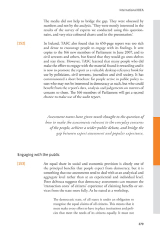 International IDEA
279
     The media did not help to bridge the gap. They were obsessed by
numbers and not by the analysis. ‘They were mostly interested in the
results of the survey of experts we conducted using this question-
naire, and very nice coloured charts used in the presentation.’
[152] In Ireland, TASC also found that its 650-page report was too rich
and dense to encourage people to engage with its findings. It sent
copies to the 166 new members of Parliament in June 2007, and to
civil servants and others, but feared that they would go onto shelves
and stay there. However, TASC learned that many people who did
make the effort to engage with the material found it rewarding and it
is now to promote the report as a valuable desktop reference book for
use by politicians, civil servants, journalists and civil society. It has
commissioned a short brochure for people active in public policy is-
sues who may not be interested in democracy as such, but who could
benefit from the report’s data, analysis and judgements on matters of
concern to them. The 166 members of Parliament will get a second
chance to make use of the audit report.
Engaging with the public
[153] An equal share in social and economic provision is clearly one of
the principal benefits that people expect from democracy, but it is
something that our assessments tend to deal with at an analytical and
aggregate level rather than at an experiential and individual level.
Peter deSouza suggests that democracy assessments can measure the
‘transaction costs’ of citizens’ experience of claiming benefits or ser-
vices from the state more fully. As he stated at a workshop,
The democratic state, of all states is under an obligation to
recognise the equal claims of all citizens. This means that it
must make every effort to have in place institutions and poli-
cies that meet the needs of its citizens equally. It must not
Assessment teams have given much thought to the question of
how to make the assessments relevant to the everyday concerns
of the people, achieve a wider public debate, and bridge the
gap between expert assessment and popular experience.
 
