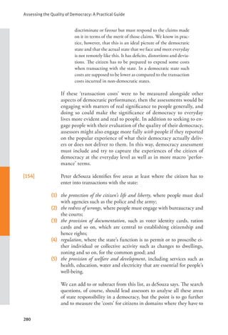 Assessing the Quality of Democracy: A Practical Guide
280
discriminate or favour but must respond to the claims made
on it in terms of the merit of those claims. We know in prac-
tice, however, that this is an ideal picture of the democratic
state and that the actual state that we face and meet everyday
is not remotely like this. It has deficits, distortions and devia-
tions. The citizen has to be prepared to expend some costs
when transacting with the state. In a democratic state such
costs are supposed to be lower as compared to the transaction
costs incurred in non-democratic states.
      If these ‘transaction costs’ were to be measured alongside other
aspects of democratic performance, then the assessments would be
engaging with matters of real significance to people generally, and
doing so could make the significance of democracy to everyday
lives more evident and real to people. In addition to seeking to en-
gage people with their evaluation of the quality of their democracy,
assessors might also engage more fully with people if they reported
on the popular experience of what their democracy actually deliv-
ers or does not deliver to them. In this way, democracy assessment
must include and try to capture the experiences of the citizen of
democracy at the everyday level as well as in more macro ‘perfor-
mance’ terms.
[154] Peter deSouza identifies five areas at least where the citizen has to
enter into transactions with the state:
(1) the protection of the citizen’s life and liberty, where people must deal
with agencies such as the police and the army;
(2) the redress of wrongs, where people must engage with bureaucracy and
the courts;
(3) the provision of documentation, such as voter identity cards, ration
cards and so on, which are central to establishing citizenship and
hence rights;
(4) regulation, where the state’s function is to permit or to proscribe ei-
ther individual or collective activity such as changes to dwellings,
zoning and so on, for the common good; and
(5) the provision of welfare and development, including services such as
health, education, water and electricity that are essential for people’s
well-being.
      We can add to or subtract from this list, as deSouza says. The search
questions, of course, should lead assessors to analyse all these areas
of state responsibility in a democracy, but the point is to go further
and to measure the ‘costs’ for citizens in domains where they have to
 