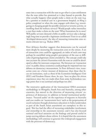 International IDEA
281
enter into a transaction with the state to get what is a just entitlement
that the state either has promised or is duty bound to provide. But
what actually happens when people make a claim on the state (e.g.
for a pension or medical care in a government hospital, or filing a
police complaint) or when the state engages with them (e.g. investi-
gating or charging people for possible criminal or terrorist activity, or
enrolling them for military service)? Would people rather internalize
a cost than make a claim on the state? What frustrations lie in store?
Will public servants demand a bribe or public services take a damag-
ingly long time to provide a legitimate entitlement? Even in so-called
‘developed democracies’, the idea of measuring transaction costs re-
mains relevant (see e.g. Thakur 2007).
[155] Peter deSouza therefore suggests that democracies can be assessed
more deeply by measuring the transaction costs to the citizen. A set
of transaction costs could be aggregated; an index of such costs may
perhaps be assembled using people’s perceptions of the ease or diffi-
culty of getting legitimate claims attended to. The concept could take
into account the citizen’s frustration with the state or could be devel-
oped to allow for interstate comparison. The literature on ‘transaction
costs’ in public choice economics could perhaps be imported into our
debates on democracy measurement. In Peter deSouza’s view, trans-
action costs are a better measure of democracy than those that fo-
cus on institutions, such as those of the Economist Intelligence Unit
(EIU) and Freedom House; these, he says, ‘have no place for citizen
experiences since they are made often from some Archimedean van-
tage point that is too sanitised and perhaps too elite’.
[156] The innovative application of the International IDEA assessment
methodology in Mongolia, South Asia and Australia, among other
countries, has moved in the direction of measuring citizens’ ex-
periences of democracy in addition to formal institutional perfor-
mance. ‘Focused audits’ on the experience of migrants in Australia
and case studies on ‘inconvenient facts’ such as the perpetuation of
social exclusion through elementary education in India (undertaken
as part of the South Asian assessment) are exemplary in this re-
gard. This has had the effect of increasing stakeholder involvement
and ownership in the assessment exercise; and it has also focused
national and local attention on the findings and proved useful in
jump-starting debates about reform. It is hoped that the assessment
methodology will continue to generate this widespread engagement
with the processes of democracy.
 