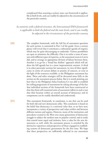 International IDEA
29
complicated than assessing a unitary state, our framework is applica-
ble to both levels, and can readily be adjusted to the circumstances of
the particular country.
[26] The complete framework, with the full list of assessment questions
for each section, is contained in Part 2 of the guide. Even a cursory
glance will reveal that it constitutes a substantial agenda of enquiry,
which may be quite discouraging to undertake. Various possibilities
are open to minimize the difficulty. One is to enlist a team of asses-
sors with different types of expertise, as the assessment team in Latvia
did, and to arrange an appropriate division of labour between them.
Another is to go for a ‘broad but shallow’ approach which will ad-
dress the full agenda but in a more impressionistic manner. A third
is to select particular sections for assessment, in view of their signifi-
cance in terms of current debate or priority of concern, or even in
the light of the resources available, as the Philippines assessment has
done. These and other strategies will be discussed more fully in the
section on the assessment process below. But it is worth pointing out
here that in the Philippines Edna Estefania Co was able to establish
her rolling programme of assessments by taking advantage of the fact
that individual sections of the framework have been constructed so
that they form self-contained units of assessment (albeit in such a way
that their location within an overall account of democracy and its
components can be readily identified and understood).
[27] This assessment framework, in conclusion, is one that can be used
for both old and new democracies alike. This conclusion is based on
the belief that democracy is a universal value that, as we have seen,
incorporates a variety of perspectives and values within and between
different nations and regions. However, many of the institutions and
procedures created in the West over many generations of democratic
struggle to subject the modern state to popular control, and to make
that control more equal and inclusive, have a value for the new de-
mocracies as well, while the assessment process is enriched by the
distinctive experience and perspectives of those engaged in establish-
ing systems of democratic government for the first time. We hope
that these perspectives are sufficiently reflected in our assessment
In countries with a federal structure, the International IDEA framework
is applicable to both the federal and the state levels, and it can readily
be adjusted to the circumstances of the particular country.
 