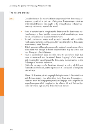 Assessing the Quality of Democracy: A Practical Guide
282
The lessons are clear
[157] Consideration of the many different experiences with democracy as-
sessment examined in this part of the guide demonstrates a clear set
of interrelated lessons that ought to be of significance to future de-
mocracy assessments around the world.
• First, it is important to recognize the diversity of the democratic sto-
ries that emerge from specific assessments while continuing to work
within the democracy assessment framework.
• Second, assessment teams need to work creatively with available
funding and capacity on the ground in ways that allow a democracy
assessment to move forward.
• Third, teams should develop systems for national coordination of the
assessment even though different responsibilities may be carried out
by a diverse set of stakeholders.
• Fourth, coordination does not stop with the assessment itself but
must be translated into the overall ‘house language’ of the process
and presented in ways that get the democratic message across to the
full range of potential audiences.
• Fifth, the message can be broadcast through a variety of different
forms of dissemination, as the experiences in this section of the guide
have shown.
      Above all, democracy is about people being in control of the decisions
and decision makers that affect their lives. Thus, any democracy as-
sessment must both engage the public and engage with the public in
ways that capture their imagination for a better life and their aspira-
tions for what a high-quality democracy can deliver.
 