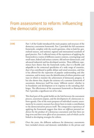 285
[158] Part 1 of the Guide introduced the main purpose and structure of the
democracy assessment framework. Part 2 provided the full assessment
framework, complete with the search questions, what to look for, gen-
eralized sources, and national, regional and international standards of
good practice. Part 3 reflected many of the experiences of applying the
framework in a variety of different country contexts, covering large and
small states, federal and unitary systems, old and new democracies, and
advanced industrial and less-developed societies. These different expe-
riences have shown that the framework works, that it is flexible and
adaptable to the contextual specificities of a wide range of countries,
that it has contributed to public debate and raised awareness, and that
it has allowed for the expression of popular understanding and elite
consensus, and in many cases the identification of reform priorities and
ways in which to monitor the achievement of democratic progress. It
has also shown that, despite the existence of a common framework of
assessment, democracy itself has many ‘different stories’, whether in
its foundation and development or its response to the unending chal-
lenges. The effectiveness of the assessment framework as illustrated in
Part 3 provides a significant test of its value.
[159] This final part of the guide builds on the link between the assessment
process, assessment outputs, and the development of a democratic re-
form agenda. One of the main purposes of individual country assess-
ments by in-country assessors has always been to make a contribution
to the democratization process itself. The comparative experiences of
applying the framework suggest that there are different potential au-
diences for the product of a democracy assessment and that there are
long-term and short-term effects of an assessment, each of which can be
linked to developing strategies for reform.
[160] Over the years, the different audiences for democracy assessments
have included citizens and domestic stakeholders in the private and
From assessment to reform: influencing
the democratic process
 