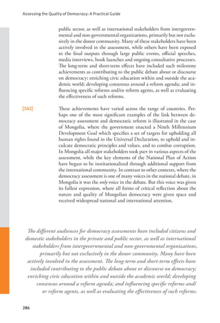 Assessing the Quality of Democracy: A Practical Guide
286
public sector, as well as international stakeholders from intergovern-
mental and non-governmental organizations, primarily but not exclu-
sively in the donor community. Many of these stakeholders have been
actively involved in the assessment, while others have been exposed
to the final outputs through large public events, official speeches,
media interviews, book launches and ongoing consultative processes.
The long-term and short-term effects have included such milestone
achievements as contributing to the public debate about or discourse
on democracy; enriching civic education within and outside the aca-
demic world; developing consensus around a reform agenda; and in-
fluencing specific reforms and/or reform agents, as well as evaluating
the effectiveness of such reforms.
[161] These achievements have varied across the range of countries. Per-
haps one of the most significant examples of the link between de-
mocracy assessment and democratic reform is illustrated in the case
of Mongolia, where the government enacted a Ninth Millennium
Development Goal which specifies a set of targets for upholding all
human rights found in the Universal Declaration, to uphold and in-
culcate democratic principles and values, and to combat corruption.
In Mongolia all major stakeholders took part in various aspects of the
assessment, while the key elements of the National Plan of Action
have begun to be institutionalized through additional support from
the international community. In contrast to other contexts, where the
democracy assessment is one of many voices in the national debate, in
Mongolia it was the only voice in the debate. But this voice was given
its fullest expression, where all forms of critical reflection about the
nature and quality of Mongolian democracy were given space and
received widespread national and international attention.
The different audiences for democracy assessments have included citizens and
domestic stakeholders in the private and public sector, as well as international
stakeholders from intergovernmental and non-governmental organizations,
primarily but not exclusively in the donor community. Many have been
actively involved in the assessment. The long-term and short-term effects have
included contributing to the public debate about or discourse on democracy;
enriching civic education within and outside the academic world; developing
consensus around a reform agenda; and influencing specific reforms and/
or reform agents, as well as evaluating the effectiveness of such reforms.
 