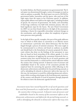 International IDEA
287
Assessment teams have moved beyond the set of search questions and
have used the framework as a useful tool for critical reflection within
the country that is being assessed. A domestic team of assessors and
stakeholders based in the country of the assessment reflects on the
democratic achievements and deficits for the period being assessed, as
well as identifying the obstacles to democratic reform that may exist.
[162] In similar fashion, the Dutch assessment was government-led. The fi-
nal report was disseminated through a variety of strategies to reach as
wide an audience as possible. The final report was sent to 250 NGOs,
government bodies, journalists and the queen, who used one of the
eight topics from the report in her Christmas speech. In addition,
major public debates were held on the eight topics, including freedom
of speech, the structure of government, the media, and citizenship.
A final large conference was held with ministers present, who out-
lined significant steps for the future. The new Dutch Government
(in 2007) set out three broad reforms in the light of the assessment,
including a ‘charter for responsible citizenship’, technical changes to
the constitution, and a pledge to reduce the complexity of govern-
ment processes more generally.
[163] In the light of these specific examples, this part of the guide addresses
ways in which to think about an assessment as an effective means
to communicate a particular story about democracy that has been
forged through a process of national consensus. This story ought to
be communicated to as diverse and broad an audience as possible
and should lead to the formulation of concrete proposals for demo-
cratic reform that draw on the findings of the assessment in ways
that are based on local ownership of the reform agenda. It is clear
from the experiences of applying the assessment framework that as-
sessment teams have moved beyond the set of search questions and
have used the framework as a useful tool for critical reflection within
the country that is being assessed. A domestic team of assessors and
stakeholders based in the country of the assessment provides the
empirical basis for answering the questions while reflecting on the
democratic achievements and deficits for the period being assessed, as
well as identifying the obstacles to democratic reform that may exist. In
this way, the assessment is crucial for celebrating democratic achieve-
ments while revealing critical gaps in the lived democratic experience
of the country and obstacles in need of attention through proposals
for reform to move the democratic agenda forward.
 